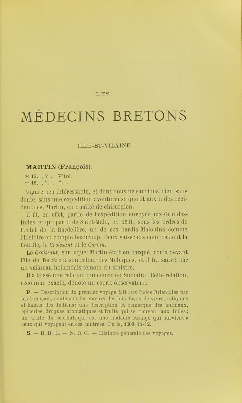 LES MÉDECINS BRETONS ILLE-ET-VILAINE MARTIN (François), * 15.., ?... Vitré, t 16.., •?... ?... Figure peu intcressanlc, et dont nous ne saurions rien sans cloute, sans une expédition aventureuse que lit aux Indes occi- dentales, Martin, en qualité de chirurgien. 11 fil, en eiïct, partie de l'expédition envoyée aux Grandes- Indes, et qui partit de Saint-Malo, en IGOl, sous les ordres de Frotet de la Bardelière, un de ces hardis Malouins comme l'histoire en compte beaucoup. Deux vaisseaux composaient la flottille, le Croissant et le Corhin. Le Croissant, sur lequel Martin était embarqué, coula devant rîle de Terccre à son retour des Moluques, et il fut sauvé par un vaisseau hollandais témoin du sinistre. 11 a laissé une relation qui concerne Sumatra. Cette relation, reconnue exacte, dénote un esprit observateur. p. — Description du premier voyage fait aux Indes Orientales par les Français, contenant les mœurs, les lois, façon do vivre, religions et habits des Indiens; une description et remarque des animaux, épiceries, drogues aromatiques et fruits qui se trouvent aux Indes ; un traité du scorbut, qui est une maladie étrange qui survient à ceux qui voyagent en ces contrées. Paris, 1C09, in-12. S. — B. B. L. — N. B, G. — Histoire générale des voyages.