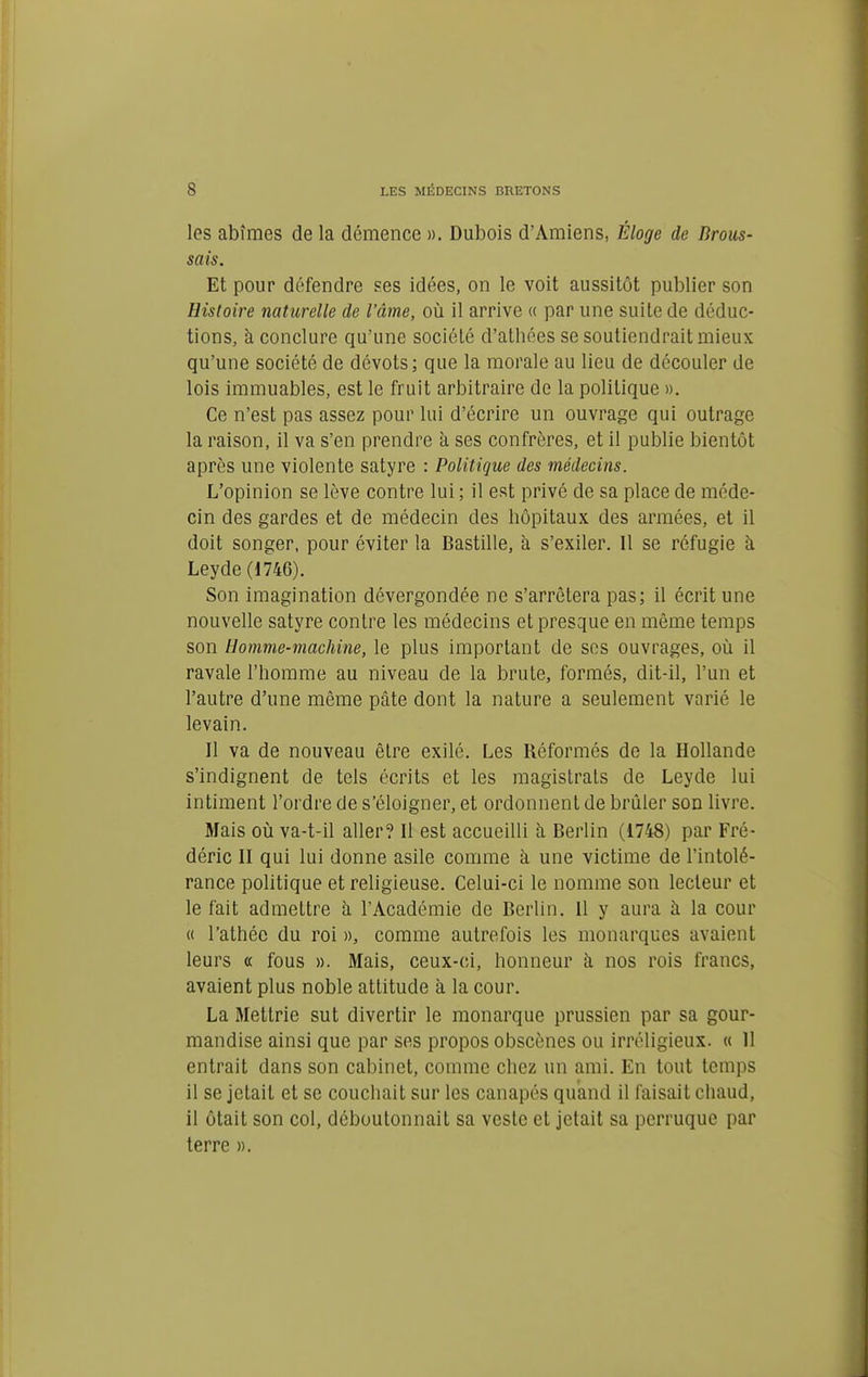 les abîmes de la démence ». Dubois d'Amiens, Éloge de Brous- sais. Et pour défendre ses idées, on le voit aussitôt publier son Histoire naturelle de l'âme, où il arrive « par une suite de déduc- tions, à conclure qu'une société d'athées se soutiendrait mieux qu'une société de dévots; que la morale au lieu de découler de lois immuables, est le fruit arbitraire de la politique ». Ce n'est pas assez pour lui d'écrire un ouvrage qui outrage la raison, il va s'en prendre a ses confrères, et il publie bientôt après une violente satyre : Politique des médecins. L'opinion se lève contre lui ; il est privé de sa place de méde- cin des gardes et de médecin des hôpitaux des armées, et il doit songer, pour éviter la Bastille, à s'exiler. 11 se réfugie à Leyde (1746). Son imagination dévergondée ne s'arrêtera pas; il écrit une nouvelle satyre contre les médecins et presque en même temps son Homme-machine, le plus important de ses ouvrages, où il ravale l'homme au niveau de la brute, formés, dit-il, l'un et l'autre d'une même pâte dont la nature a seulement varié le levain. Il va de nouveau être exilé. Les Réformés de la Hollande s'indignent de tels écrits et les magistrats de Leyde lui intiment l'ordre de s'éloigner, et ordonnent de brûler son livre. Mais où va-t-il aller? 11 est accueilli à Berlin (1748) par Fré- déric Il qui lui donne asile comme à une victime de l'intolé- rance politique et religieuse. Celui-ci le nomme son lecteur et le fait admettre à l'Académie de Berlin. 11 y aura à la cour « l'athée du roi », comme autrefois les monarques avaient leurs « fous ». Mais, ceux-ci, honneur à nos rois francs, avaient plus noble attitude à la cour. La Mettrie sut divertir le monarque prussien par sa gour- mandise ainsi que par ses propos obscènes ou irréligieux. « 11 entrait dans son cabinet, comme chez un ami. En tout temps il se jetait et se couchait sur les canapés quand il faisait ciiaud, il ôtait son col, déboutonnait sa veste et jetait sa perruque par terre ».