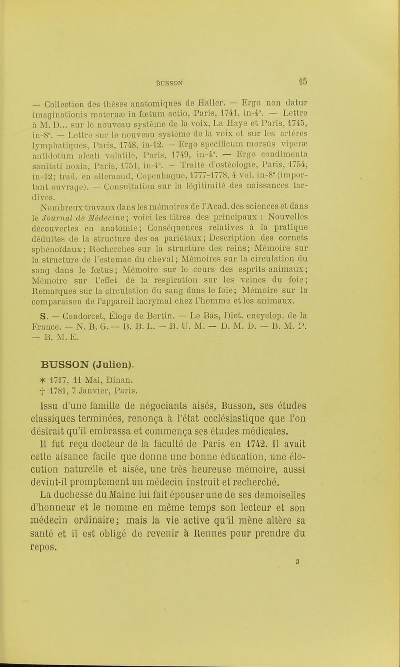 — Collection des thôses anatomiques de Haller. — Ergo non dalur imaginaLionis matornœ in fœlum aclio, Paris, 1741, in-4. — Leltro à AI. D... sur lo nouveau syslùnio do la voix, La Haye et Paris, 1745, in-8°. — Lettre sur le nouveau systùmo do la voix et sur les artères lymplialiquos, l'aiis, 1748, in-12. — Ergo specificum morsùs vipcrœ anliduUuu alcali volatile, l^aris, 1740, in-4. — Ergo condlmenta sanilati noxia, Paris, 1751, in-i. - Traité d'ostéologio, Paris, 1754, in-12; trad. on allemand, Copeniiague, 1777-1778, 4 vol. in-8° (impor- tant ouvrage). — Consullation sur la légitimité des naissances tar- dives. iNombreux travaux dans les mémoires do l'Acad. des sciences et dans le Journal de Médecine ; voici les titres des principaux : Nouvelles découvertes en anatomie; Conséquences relatives ii la pratique déduites de la structure des os pariétaux; Description des cornets sphénoïdaux ; Reciierches sur la structure des reins; Mémoire sur la structure de l'estomac du clieval; Mémoires sur la circulation du sang dans le fœtus; Mémoire sur lo cours des esprits animaux ; Mémoire sur l'effet de la respiration sur les veines du foie; Remarques sur la circulation du sang dans le foie; Mémoire sur la comparaison de l'appareil lacrymal chez l'homme et les animaux. S. — Condorcet, Éloge de Berlin. — Le Bas, Dict. encyclop. de la France. — N. B. G. — B. B. L. - B. U. M. — D. M. D. — B. M. P. - B. M. E. BUSSON (Julien). * 17J 7, 11 Mai, Dinan. f 17S1, 7 Janvier, Paris. Issu d'une famille de négociants aisés, Busson, ses études classiques terminées, renonça à l'état ecclésiastique que l'on désirait qu'il embrassa et commença ses études médicales. 11 fut reçu docteur de la faculté de Paris en 1742. 11 avait cette aisance facile que donne une bonne éducation, une élo- cution naturelle et aisée, une très heureuse mémoire, aussi devint-il promptement un médecin instruit et recherché. La duchesse du 3Iaine lui fait épouser une de ses demoiselles d'honneur et le nomme en même temps son lecteur et son médecin ordinaire; mais la vie active qu'il mène altère sa santé et il est obligé de revenir h. Rennes pour prendre du repos. 3