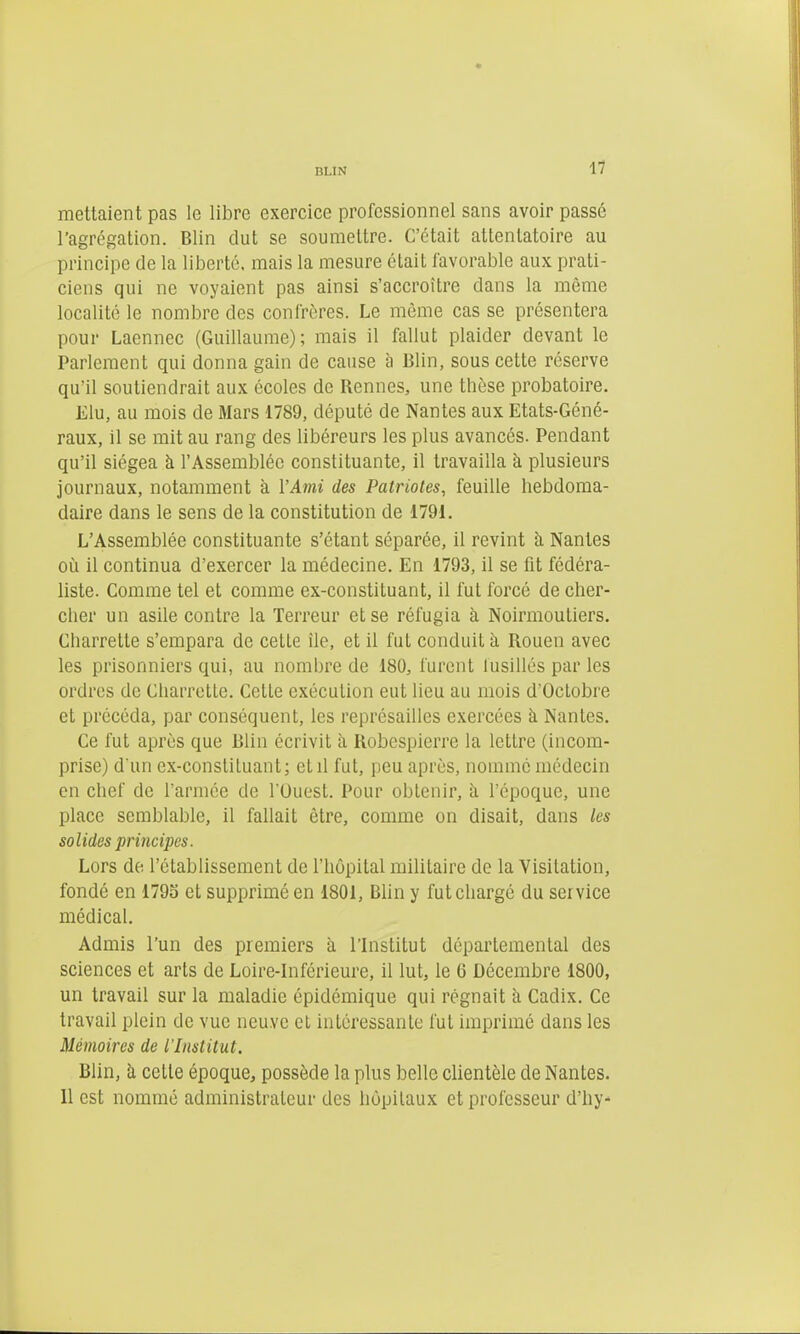 nuN 11 mettaient pas le libre exercice professionnel sans avoir passé l'agrégation. Blin dut se soumettre. C'était attentatoire au principe de la liberté, mais la mesure était lavorable aux prati- ciens qui ne voyaient pas ainsi s'accroître dans la même localité le nombre des confrères. Le même cas se présentera pour Laennec (Guillaume); mais il fallut plaider devant le Parlement qui donna gain de cause à Blin, sous cette réserve qu'il soutiendrait aux écoles de Rennes, une thèse probatoire. Elu, au mois de Mars 1789, député de Nantes aux Etats-Géné- raux, il se mit au rang des libéreurs les plus avancés. Pendant qu'il siégea à l'Assemblée constituante, il travailla à plusieurs journaux, notamment à l'Ami des Patriotes, feuille hebdoma- daire dans le sens de la constitution de 1791. L'Assemblée constituante s'étant séparée, il revint à Nantes où il continua d'exercer la médecine. En 1793, il se fit fédéra- liste. Comme tel et comme ex-constituant, il fut forcé de cher- cher un asile contre la Terreur et se réfugia à Noirmoutiers. Charrette s'empara de cette ile, et il fut conduit à Rouen avec les prisonniers qui, au nombre de 180, furent fusillés par les ordres de Charrette. Cette exécution eut lieu au mois d'Octobre et précéda, par conséquent, les représailles exercées à Nantes. Ce fut après que Blin écrivit à Robespierre la lettre (incom- prise) d un ex-consliluant; et il fut, peu après, nommé médecin en chef de l'armée de l'Ouest. Pour obtenir, à l'époque, une place semblable, il fallait être, comme on disait, dans les solides principes. Lors de l'établissement de l'hôpital militaire de la Visitation, fondé en 179S et supprimé en 1801, Bhn y fut chargé du service médical. Admis l'un des premiers à l'Institut départemental des sciences et arts de Loire-Inférieure, il lut, le 6 Décembre 1800, un travail sur la maladie épidémique qui régnait à Cadix. Ce travail plein de vue neuve et intéressante fut imprimé dans les Mémoires de l'Institut. Blin, à cette époque, possède la plus belle clientèle de Nantes. Il est nommé administrateur des hôpitaux et professeur d'hy-