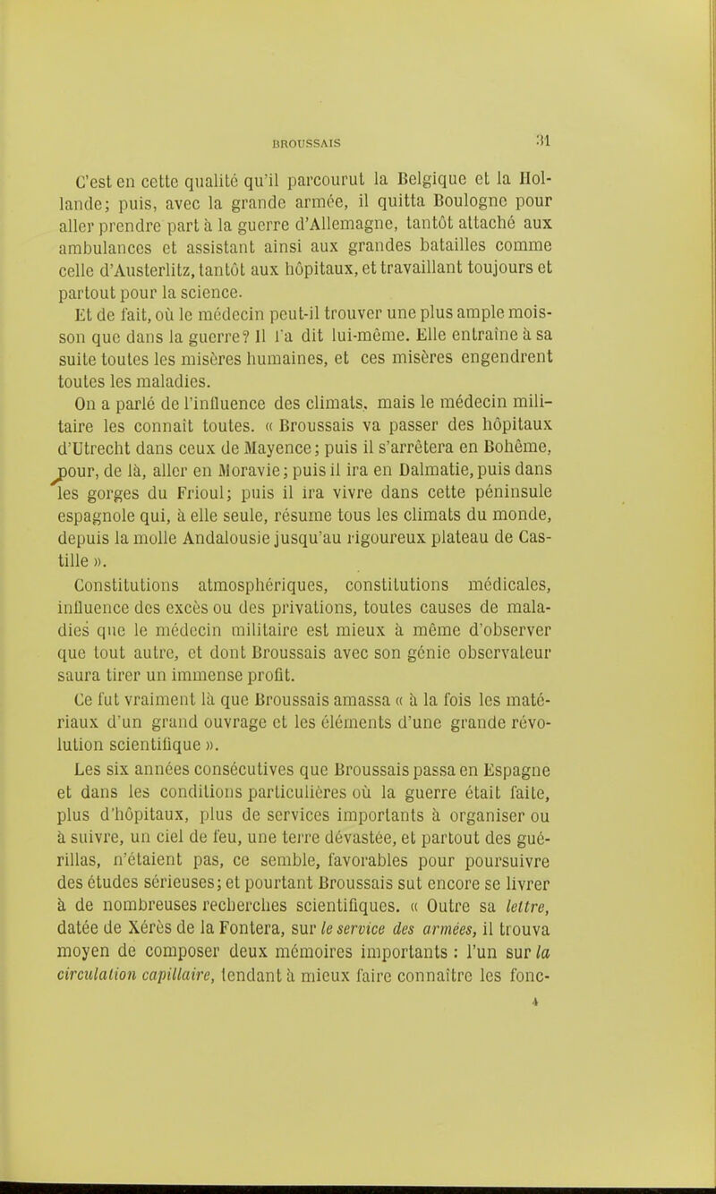 C'est en cette qualité qu'il parcourut la Belgique et la Hol- lande; puis, avec la grande armée, il quitta Boulogne pour aller prendre part à la guerre d'Allemagne, tantôt attaché aux ambulances et assistant ainsi aux grandes batailles comme celle d'Austerlitz, tantôt aux hôpitaux, et travaillant toujours et partout pour la science. Et de lait, où le médecin peut-il trouver une plus ample mois- son que dans la guerre? Il la dit lui-même. Elle entraîne h sa suite toutes les misères humaines, et ces misères engendrent toutes les maladies. On a parlé de l'iniluence des climats, mais le médecin mili- taire les connaît toutes. « Broussais va passer des hôpitaux d'Utrecht dans ceux de Mayence; puis il s'arrêtera en Bohême, ^our, de là, aller en iMoravie; puisil ira en Dalmatie, puis dans les gorges du Frioul; puis il ira vivre dans cette péninsule espagnole qui, à elle seule, résume tous les climats du monde, depuis la molle Andalousie jusqu'au rigoureux plateau de Cas- tille ». Constitutions atmosphériques, constitutions médicales, inlluence des excès ou des privations, toutes causes de mala- dies que le médecin militaire est mieux à même d'observer que tout autre, et dont Broussais avec son génie observateur saura tirer un immense profit. Ce fut vraiment là que Broussais amassa « à la fois les maté- riaux d'un grand ouvrage et les éléments d'une grande révo- lution scientifique ». Les six années consécutives que Broussais passa en Espagne et dans les conditions particulières où la guerre était faite, plus d'hôpitaux, plus de services importants à organiser ou à suivre, un ciel de feu, une terre dévastée, et partout des gué- rillas, n'étaient pas, ce semble, favorables pour poursuivre des études sérieuses; et pourtant Broussais sut encore se livrer à de nombreuses recherches scientifiques. « Outre sa lettre, datée de Xérès de la Fontera, sur le service des armées, il trouva moyen de composer deux mémoires importants : l'un sur la circulation capillaire, tendant à mieux faire connaître les fonc- 4