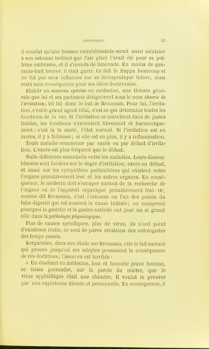 il conclut qu'une boisson ralraîchissanle serait aussi salutaire à son estomac brûlant que l'air glacé l'avait été pour sa poi- trine embrasée, et il s'inonda de limonade. En moins de qua- rante-huit heures, il était guéri. Ce fait le frappa beaucoup et ne fut pas sans influence sur sa thérapeutique future, mais resta sans conséquence pour ses idées doctrinales. Etablir un nouveau système en médecine, une théorie géné- rale que lui et ses partisans désignèrent sous le nom théorie de l'irritation; tel fut donc le but de Broussais. Pour lui, l'irrita- tion, c'est le grand agent vital, c'est ce qui détermine toutes les fonctions de la vie. Si l'irritation se maintient dans de justes limites, les fonctions s'exécutent librement et harmonique- ment : c'est là la santé, l'état normal. Si l'irritation est en moins, il y a faiblesse; si elle est en plus, il y a inflammation. Toute maladie commence par excès ou par défaut d'irrita- tion. L'excès est plus fréquent que le défaut. Nulle différence essentielle entre les maladies. Leurs dissem- blances sont fondées sur le degré d'irritation, excès ou défaut, et aussi sur les sympathies particulières qui existent entre l'organe primitivement lésé et les autres organes. En consé- quence, le médecin doit s'occuper surtout de la recherche de l'organe ou de l'appareil organique primitivement lésé. Or, comme dit Broussais, c'est l'estomac ou l'un des points du tube digestif qui est souvent la cause initiale; on comprend pourquoi la gastrite et la gastro entérite ont joué un si grand rôle dans là pathologie physiologique. Plus de causes spécifiques, plus de virus, ils n'ont point d'existence réelle, ce sont de pures créations des ontologistes des temps passés. Kergaradec, dans son étude sur Broussais, cite le fait suivant qui prouve jusqu'où ses adeptes poussaient la conséquence de ces doctrines; l'issue en est terrible : « Un étudiant en médecine, bon et honnête jeune homme, se laissa persuader, sur la parole du maître, que le virus syphilitique était une chimère. Il voulut le prouver par une expérience directe et personnelle. En conséquence, il