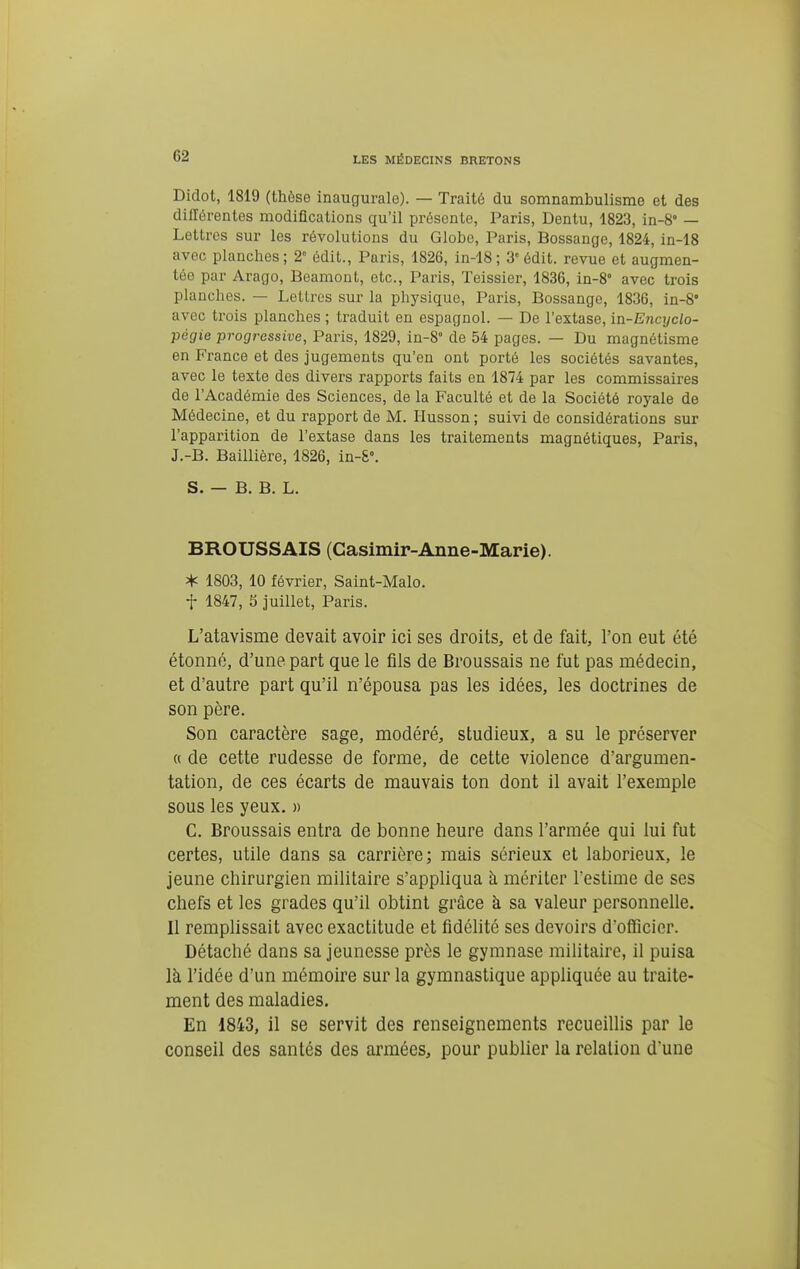 Didot, 1819 (thèse inaugurale). — Traité du somnambulisme et des différentes modifications qu'il présente, Paris, Dentu, 1823, in-8° — Lettres sur les révolutions du Globe, Paris, Bossange, 1824, in-18 avec planches ; 2° édit., Paris, 1826, in-18 ; 3 édit. revue et augmen- tée par Arago, Beamont, etc., Paris, Teissier, 1836, in-8° avec trois planches. — Lettres sur la physique, Paris, Bossange, 1836, in-8* avec trois planches ; traduit en espagnol. — De l'extase, in-Encyclo- pégie progressive, Paris, 1829, in-8° de 54 pages. — Du magnétisme en France et des jugements qu'en ont porté les sociétés savantes, avec le texte des divers rapports faits en 1874 par les commissaires de l'Académie des Sciences, de la Faculté et de la Société royale de Médecine, et du rapport de M. Husson ; suivi de considérations sur l'apparition de l'extase dans les traitements magnétiques, Paris, J.-B. Baillière, 1826, in-&°. S. — B. B. L. BROUSSAIS (Casimir-Anne-Marie). * 1803, 10 février, Saint-Malo. t 1847, 5 juillet, Paris. L'atavisme devait avoir ici ses droits, et de fait, l'on eut été étonné, d'une part que le fils de Broussais ne fut pas médecin, et d'autre part qu'il n'épousa pas les idées, les doctrines de son père. Son caractère sage, modéré, studieux, a su le préserver tt de cette rudesse de forme, de cette violence d'argumen- tation, de ces écarts de mauvais ton dont il avait l'exemple sous les yeux. « C. Broussais entra de bonne heure dans l'armée qui lui fut certes, utile dans sa carrière; mais sérieux et laborieux, le jeune chirurgien militaire s'appliqua à mériter l'estime de ses chefs et les grades qu'il obtint grâce à sa valeur personnelle. Il remplissait avec exactitude et fidélité ses devoirs d'officier. Détaché dans sa jeunesse près le gymnase militaire, il puisa là l'idée d'un mémoire sur la gymnastique appliquée au traite- ment des maladies. En 1843, il se servit des renseignements recueillis par le conseil des santés des armées, pour pubUer la relation d'une