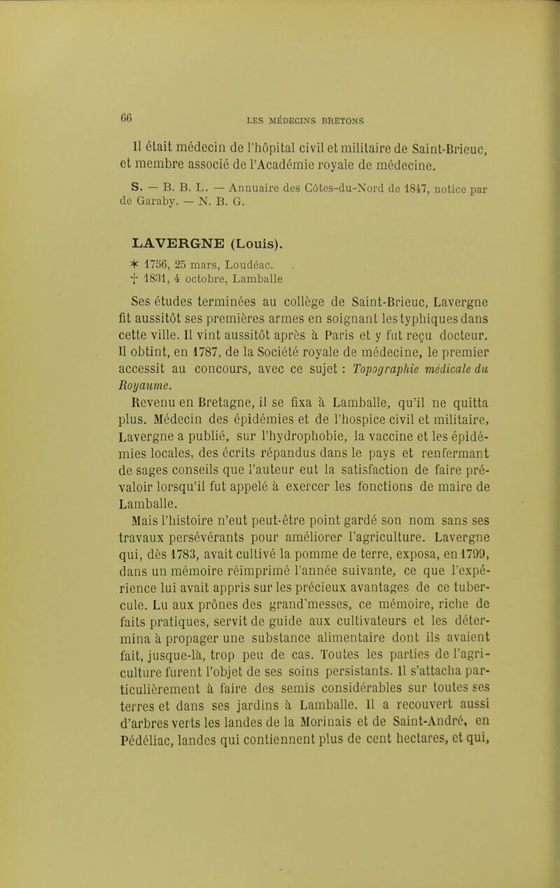 Il était médecin de l'iiôpital civil et militaire de Saint-Brieuc, et membre associé de l'Académie royale de médecine. S. — B. B. L. — Annuaire des Cùtes-du-Xord de 1847, notice par de Garaby. — N. B. G. LAVERGNE (Louis). * 1756, 25 mars, Loudéac. t 1831, 4 octobre, Lamballe Ses études terminées au collège de Saint-Brieuc, Lavergne fit aussitôt ses premières armes en soignant les typhiques dans cette ville. 11 vint aussitôt après à Paris et y fut reçu docteur. Il obtint, en 1787, de la Société royale de médecine, le premier accessit au concours, avec ce sujet : Topographie médicale du Royaume. Revenu en Bretagne, il se fixa à Lamballe, qu'il ne quitta plus. Médecin des épidémies et de l'hospice civil et militaire, Lavergne a publié, sur l'hydrophobie, la vaccine et les épidé- mies locales, des écrits répandus dans le pays et renfermant de sages conseils que l'auteur eut la satisfaction de faire pré- valoir lorsqu'il fut appelé à exercer les fonctions de maire de Lamballe. Mais l'histoire n'eut peut-être point gardé son nom sans ses travaux persévérants pour améliorer l'agriculture. Lavergne qui, dès 1783, avait cultivé la pomme de terre, exposa, en 1799, dans un mémoire réimprimé l'année suivante, ce que Texpé- rience lui avait appris sur les précieux avantages de ce tuber- cule. Lu aux prônes des grand'messes, ce mémoire, riche de faits pratiques, servit de guide aux cultivateurs et les déter- mina à propager une substance alimentaire dont ils avaient fait, jusque-là, trop peu de cas. Toutes les parties de l'agri- culture furent l'objet de ses soins persistants. 11 s'attacha par- ticulièrement à faire des semis considérables sur toutes ses terres et dans ses jardins à Lamballe. 11 a recouvert aussi d'arbres verts les landes de la Morinais et de Saint-André, en Pédéliac, landes qui contiennent plus de cent hectares, et qui,