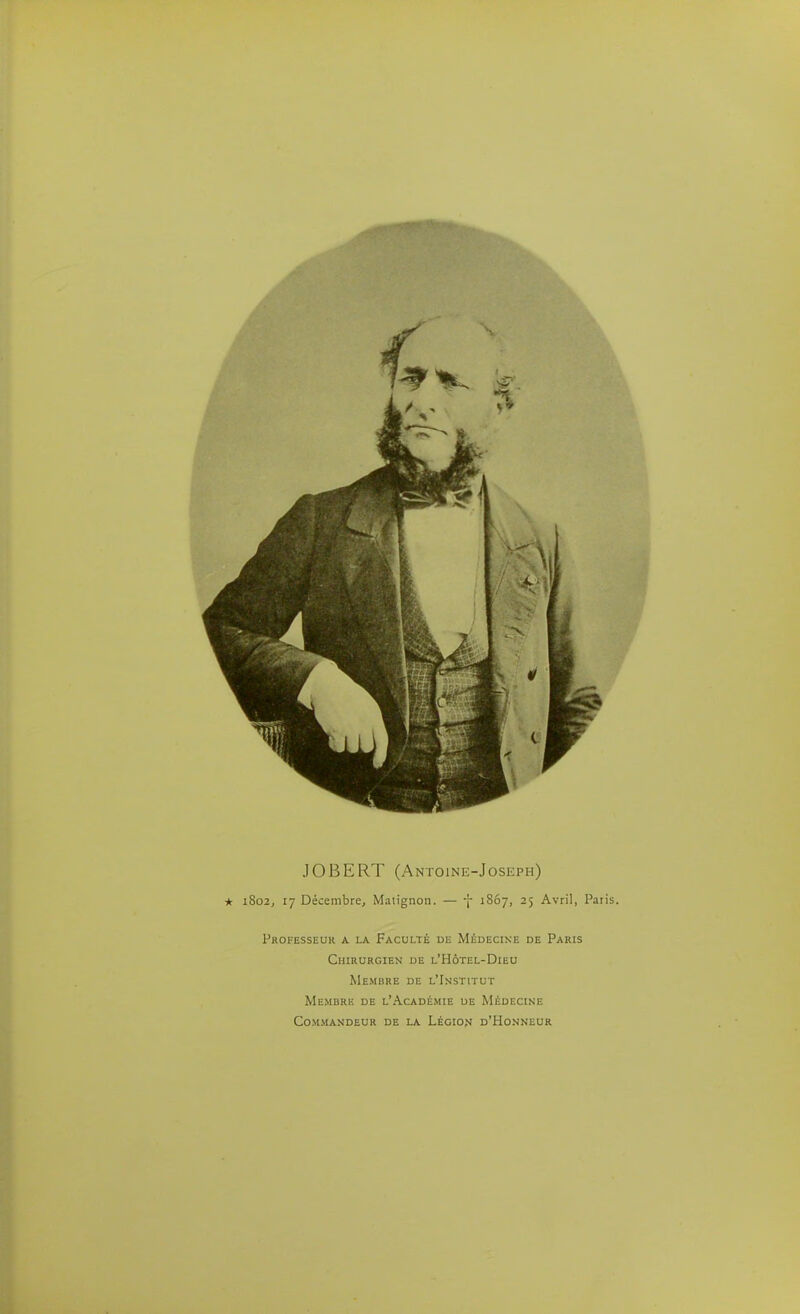 JOBERT (Antoine-Joseph) * 1802, 17 Décembre, Matignon. — i- 1807, 25 Avril, Paris. Professeur a la Faculté dl Médecine de Paris Chirurgien de l'Hôtel-Dieu Membre de l'Imstitut Memurk de l'Académie de Médecine Commandeur de la Légio?» d'Honneur