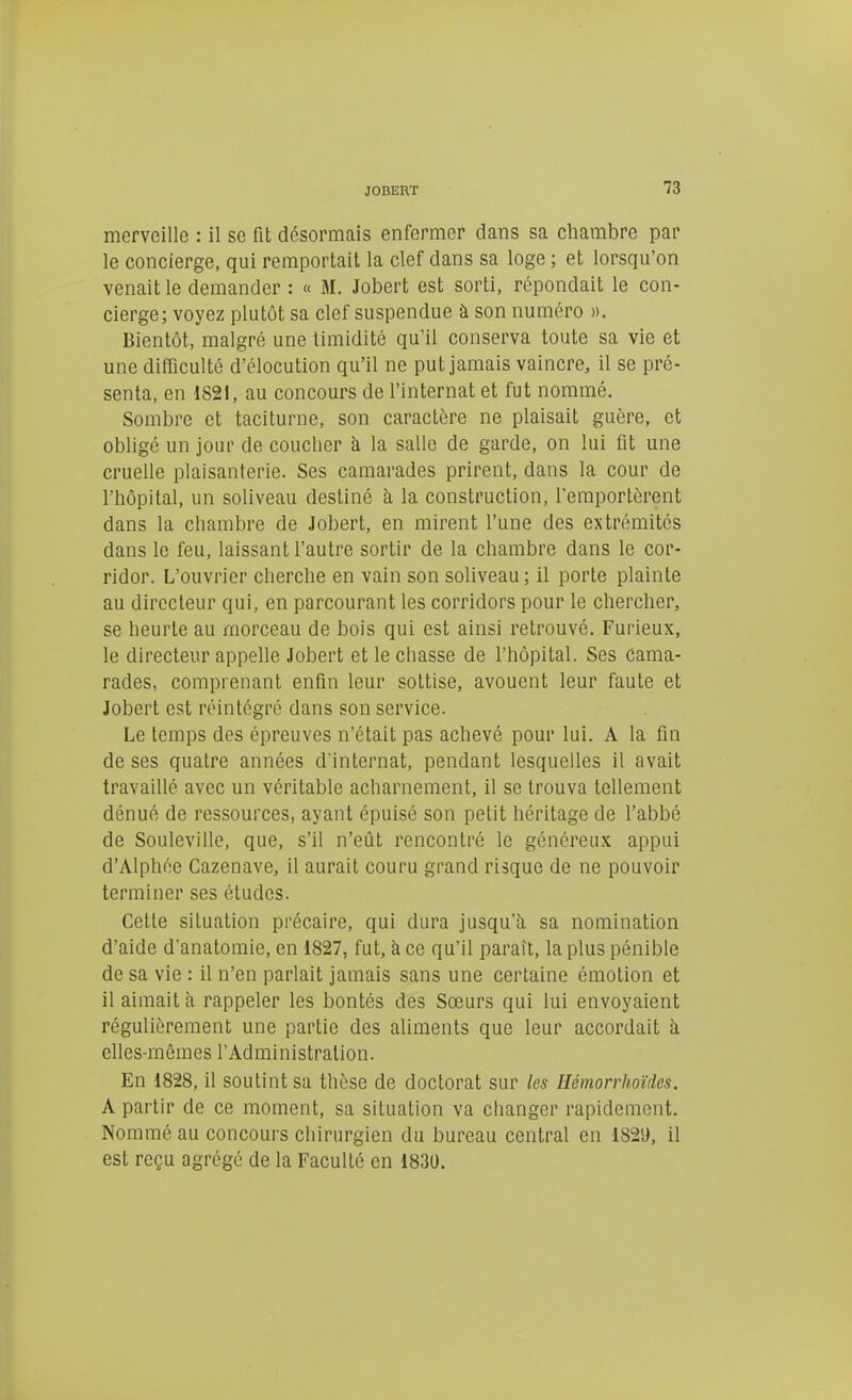 merveille : il se fit désormais enfermer dans sa chambre par le concierge, qui remportait la clef dans sa loge ; et lorsqu'on venait le demander : « M. Jobert est sorti, répondait le con- cierge; voyez plutôt sa clef suspendue à son numéro ». Bientôt, malgré une timidité qu'il conserva toute sa vie et une difficulté d'élocution qu'il ne put jamais vaincre, il se pré- senta, en 1821, au concours de l'internat et fut nommé. Sombre et taciturne, son caractère ne plaisait guère, et obligé un jour de coucher à la salle de garde, on lui fit une cruelle plaisanterie. Ses camarades prirent, dans la cour de l'hôpital, un soliveau destiné à la construction, l'emportèrent dans la chambre de Jobert, en mirent l'une des extrémités dans le feu, laissant l'autre sortir de la chambre dans le cor- ridor. L'ouvrier cherche en vain son soliveau; il porte plainte au directeur qui, en parcourant les corridors pour le chercher, se heurte au morceau de bois qui est ainsi retrouvé. Furieux, le directeur appelle Jobert et le chasse de l'hôpital. Ses cama- rades, comprenant enfin leur sottise, avouent leur faute et Jobert est réintégré dans son service. Le temps des épreuves n'était pas achevé pour lui. A la fin de ses quatre années d'internat, pendant lesquelles il avait travaillé avec un véritable acharnement, il se trouva tellement dénué de ressources, ayant épuisé son petit héritage de l'abbé de Souleville, que, s'il n'eût rencontré le généreu.K appui d'Alphée Cazenave, il aurait couru grand risque de ne pouvoir terminer ses études. Cette situation précaire, qui dura jusqu'à sa nomination d'aide d'anatoinie, en 1827, fut, à ce qu'il paraît, la plus pénible de sa vie : il n'en parlait jamais sans une certaine émotion et il aimait à rappeler les bontés des Sœurs qui lui envoyaient régulièrement une partie des aliments que leur accordait à elles-mêmes l'Administration. En 1828, il soutint sa thèse de doctorat sur les Hémorrhoïdes, A partir de ce moment, sa situation va changer rapidement. Nommé au concours chirurgien du bureau central en 1829, il est reçu agrégé de la Faculté en 1830.