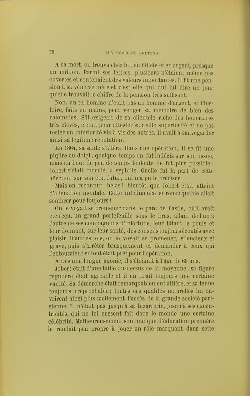 A sa mort, on trouva chez lui, en billets et en argent, presque un million. Parmi ses lettres, plusieurs n'étaient même pas ouvertes et contenaient des valeurs importantes. Il fit une pen- sion à sa vénérée mère et c'est elle qui dut lui dire un jour qu'elle trouvait le chiffre de la pension très suffisant. Non, un tel homme n'élait pas un homme d'argent, et l'his- toire, faits en mains, peut venger sa mémoire de bien des calomnies. S'il exigeait de sa clientèle riche des honoraires très élevés, c'était pour attester sa réelle supériorité et ne pas rester en infériorité vis-à-vis des autres. Il avait à sauvegarder ainsi sa légitime réputation. En 1864, sa santé s'altéra. Dans une opération, il se fit une piqûre au doigt; quelque temps on fut indécis sur son issue, mais au bout de peu de temps le doute ne fut plus possible : Jobert s'était inoculé la syphilis. Quelle fut la part de cette affection sur son état futur, nul n'a pu le préciser. Mais on reconnut, hélas ! bientôt, que Jobert était atteint d'aliénation mentale. Cette intelligence si remarquable allait sombrer pour toujours I On le voyait se promener dans le parc de l'asile, oii il avait été reçu, un grand portefeuille sous le bras, allant de l'un à l'autre de ses compagnons d'infortune, leur tàtant le pouls et leur donnant, sur leur santé, des conseils toujours écoutés avec plaisir. D'autres fois, on le voyait se promener, silencieux et grave, puis s'arrêter brusquement et demander à ceux qui l'entouraient si tout était prêt pour l'opération. Après une longue agonie, il s'éteignit à l'âge de 69 ans. Jobert était d'une taille au-dessus de la moyenne; sa figure régulière était agréable et il en tirait toujours une certaine vanité. Sa démarche était remarquablement altière, et sa tenue toujours irréprochable; toutes ces qualités naturelles lui ou- vrirent ainsi plus facilement l'accès de la grande société pari- sienne. Il n'était pas jusqu'à sa bizarrerie, jusqu'à ses excen- tricités, qui ne lui eussent fait dans le monde une certaine célébrité. Malheureusement son manque d'éducation première le rendait peu propre à jouer un rôle marquant dans celte