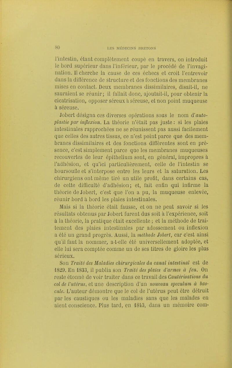 l'intestin, étant complètement coupô en travers, on introduit le bord supérieur dans l'inférieur, par le procédé de l'invagi- nation. 11 cherche la cause de ces échecs et croit l'entrevoir dans la diiïcrence de structure et des fonctions des membranes mises en contact. Deux membranes dissimilaires, disait-il, ne sauraient se réunir; il l'allait donc, ajoutait-il, pour obtenir la cicatrisation, opposer séreux à séreuse, et non point muqueuse à séreuse. Jobcrt désigna ces diverses opérations sous le nom d'auto- plastie par inflexion. La théorie n'était pas juste : si les plaies intestinales rapprochées ne se réunissent pas aussi facilement que celles des autres tissus, ce n'est point parce que des mem- branes dissimilaires et des fonctions différentes sont en pré- sence, c'est simplement parce que les membranes muqueuses recouvertes de leur épithelium sont, en général, impropres à l'adhésion, et qu'ici particulièrement, celle de l'intestin se boursoufle et s'interpose entre les leurs et la saturation. Les chirurgiens ont même tiré un utile profit, dans certains cas, de cette difficulté d'adhésion; et, fait enfin qui infirme la théorie de Jobert, c'est que l'on a pu, la muqueuse enlevée, réunir bord à bord les plaies intestinales. Mais si la théorie était fausse, et on ne peut savoir si les résultats obtenus par Jobert furent dus soit à l'expérience, soit à la théorie, la pratique était excellente ; et la méthode de trai- tement des plaies intestinales par adossement ou inflexion a été un grand progrès. Aussi, la méthode Jobert, car c'est ainsi qu'il faut la nommer, a-t-elle été universellement adoptée, et elle lui sera comptée comme un de ses titres de gloire les plus sérieux. Son Traité des Maladies chirurgicales du canal intestinal est de 1829. En 1833, il publia son Traité des plaies d'armes à feu. On reste étonné de voir traiter dans ce travail des Cautérisations du col de l'utérus, cl une description d'un nouveau spéculum à bas- cule. L'auteur démontre que le col de l'utérus peut être détruit par les caustiques ou les maladies sans que les malades en aient conscience. Plus tard, en 18i3, dans un mémoire com-