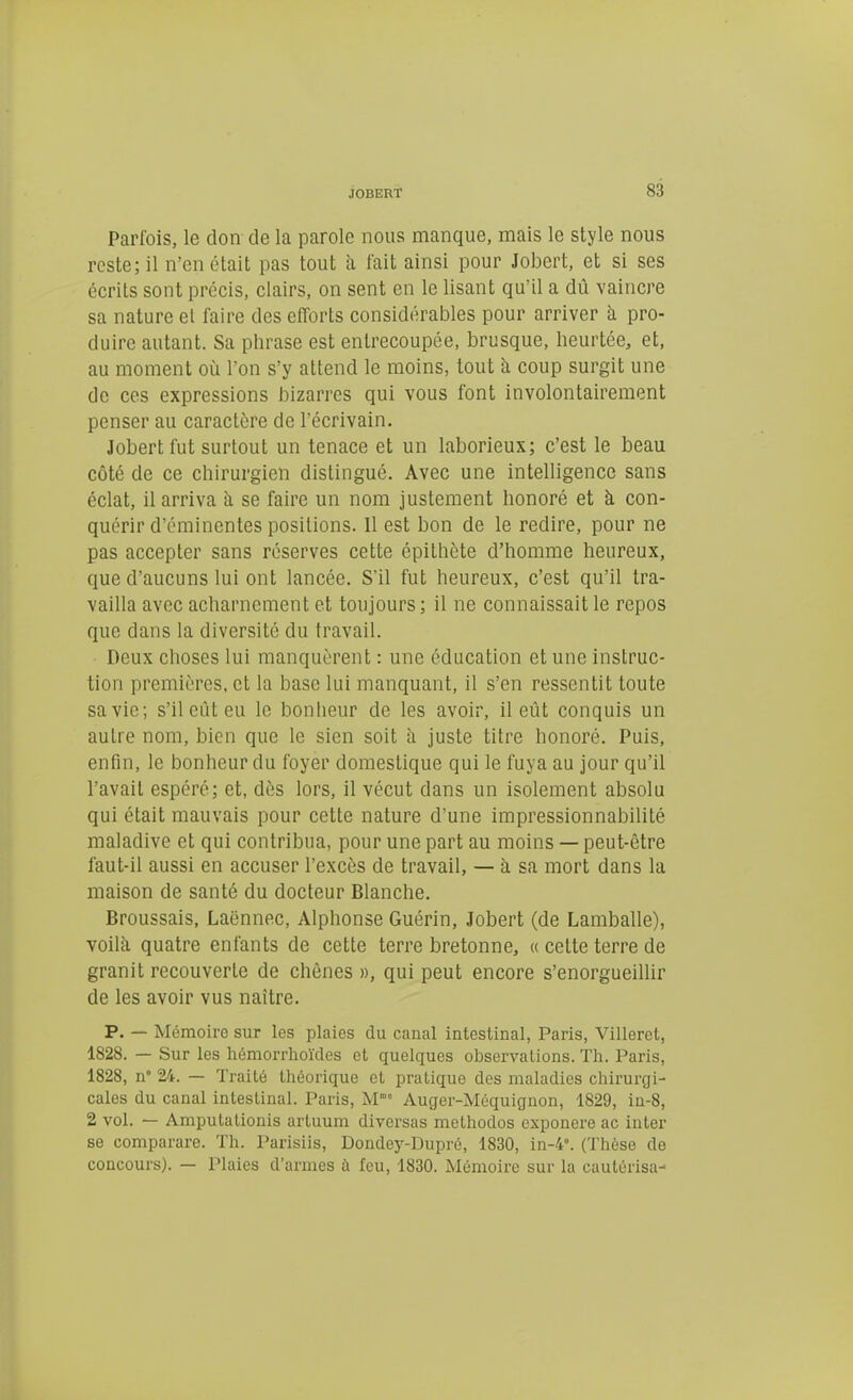 Parfois, le don de la parole nous manque, mais le style nous reste; il n'en était pas tout à t'ait ainsi pour Jobert, et si ses écrits sont précis, clairs, on sent en le lisant qu'il a dû vaincre sa nature et faire des efforts considérables pour arriver à pro- duire autant. Sa phrase est entrecoupée, brusque, heurtée, et, au moment où l'on s'y attend le moins, tout h coup surgit une de ces expressions bizarres qui vous font involontairement penser au caractère de l'écrivain. Jobert fut surtout un tenace et un laborieux; c'est le beau côté de ce chirurgien distingué. Avec une intelligence sans éclat, il arriva à se faire un nom justement honoré et à con- quérir d'éminentes positions. Il est bon de le redire, pour ne pas accepter sans réserves cette épithète d'homme heureux, que d'aucuns lui ont lancée. S'il fut heureux, c'est qu'il tra- vailla avec acharnement et toujours ; il ne connaissait le repos que dans la diversité du travail. Deux choses lui manquèrent : une éducation et une instruc- tion premières, et la base lui manquant, il s'en ressentit toute sa vie; s'il eût eu le bonheur de les avoir, il eût conquis un autre nom, bien que le sien soit à juste titre honoré. Puis, enfin, le bonheur du foyer domestique qui le fuya au jour qu'il l'avait espéré; et, dès lors, il vécut dans un isolement absolu qui était mauvais pour cette nature d'une impressionnabilité maladive et qui contribua, pour une part au moins — peut-être faut-il aussi en accuser l'excès de travail, — à sa mort dans la maison de santé du docteur Blanche. Broussais, Laënnec, Alphonse Guérin, Jobert (de Lamballe), voilà quatre enfants de cette terre bretonne, « cette terre de granit recouverte de chênes », qui peut encore s'enorgueillir de les avoir vus naître. P. — Mémoire sur les plaies du canal intestinal, Paris, Villeret, 1828. — Sur les hémorrhoïdes et quelques observations. Th. Paris, 1828, n 24. — Traité théorique et pratique des maladies chirurgi- cales du canal intestinal. Paris, M Auger-Méquiguon, 1829, in-8, 2 vol. — Amputationis artuum diversas methodos exponere ac inter se comparare. Th. Parisiis, Dondey-Dupré, 1830, in-4°. (Thèse de concours). — Plaies d'armes à feu, 1830. Mémoire sur la cautérisa-