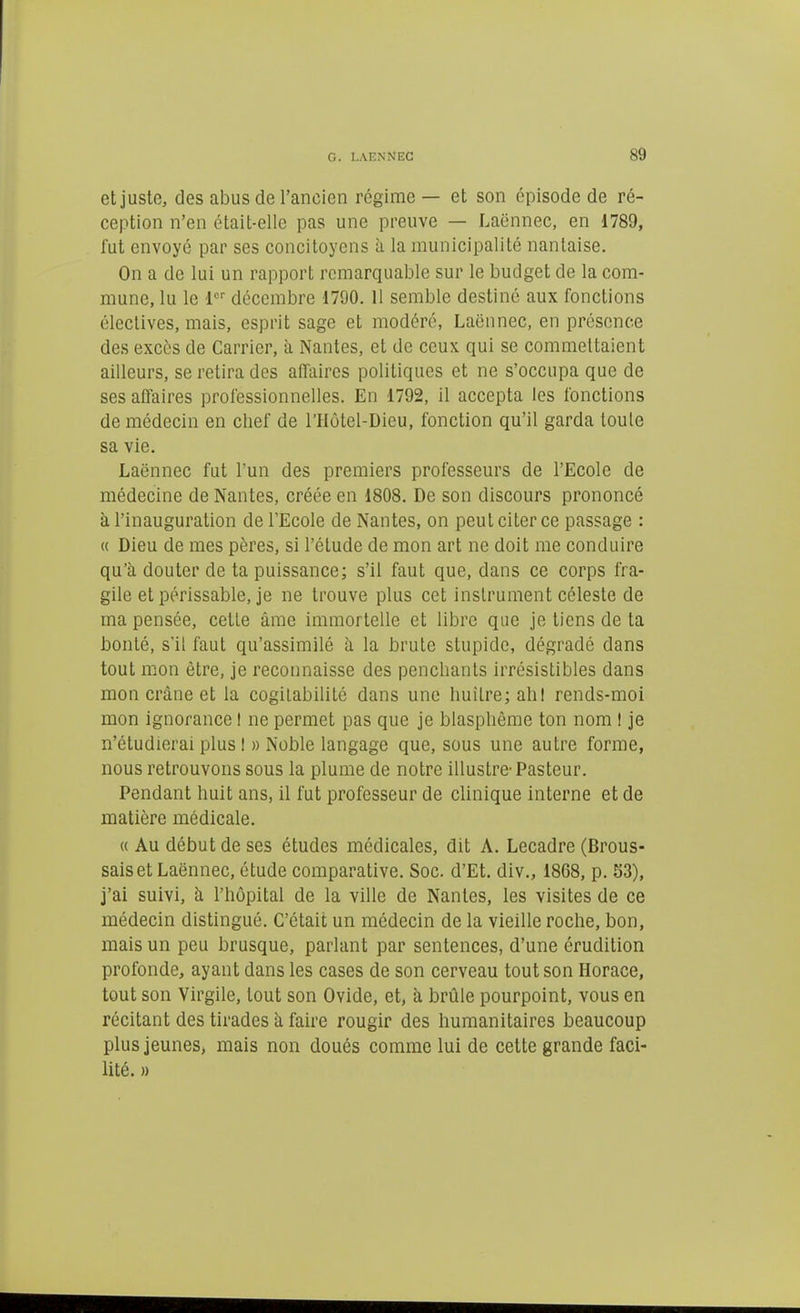 etjustG, des abus de l'ancien régime — et son épisode de ré- ception n'en était-elle pas une preuve — Laënnec, en 1789, fut envoyé par ses concitoyens à la municipalité nantaise. On a de lui un rapport remarquable sur le budget de la com- mune, lu le 1 décembre 1790. 11 semble destiné aux fonctions électives, mais, esprit sage et modéré, Laënnec, en présence des excès de Carrier, à Nantes, et de ceux qui se commettaient ailleurs, se retira des affaires politiques et ne s'occupa que de ses affaires professionnelles. En 1792, il accepta les fonctions de médecin en chef de l'Hôtel-Dieu, fonction qu'il garda toute sa vie. Laënnec fut l'un des premiers professeurs de l'Ecole de médecine de Nantes, créée en 1808. De son discours prononcé à l'inauguration de l'Ecole de Nantes, on peut citer ce passage : « Dieu de mes pères, si l'étude de mon art ne doit me conduire qu'à douter de ta puissance; s'il faut que, dans ce corps fra- gile et périssable, je ne trouve plus cet instrument céleste de ma pensée, cette âme immortelle et libre que je tiens de ta bonté, s'il faut qu'assimilé à la brute stupide, dégradé dans tout mon être, je recormaisse des penchants irrésistibles dans mon crâne et la cogilabilité dans une huîlre; ahl rends-moi mon ignorance I ne permet pas que je blasphème ton nom I je n'étudierai plus I » Noble langage que, sous une autre forme, nous retrouvons sous la plume de notre illustre- Pasteur. Pendant huit ans, il fut professeur de clinique interne et de matière médicale. « Au début de ses études médicales, dit A. Lecadre (Brous- saiset Laënnec, étude comparative. Soc. d'Et. div., 1868, p. 53), j'ai suivi, à l'hôpital de la ville de Nantes, les visites de ce médecin distingué. C'était un médecin de la vieille roche, bon, mais un peu brusque, parlant par sentences, d'une érudition profonde, ayant dans les cases de son cerveau tout son Horace, tout son Virgile, tout son Ovide, et, à brûle pourpoint, vous en récitant des tirades à faire rougir des humanitaires beaucoup plus jeunes, mais non doués comme lui de cette grande faci- lité. »