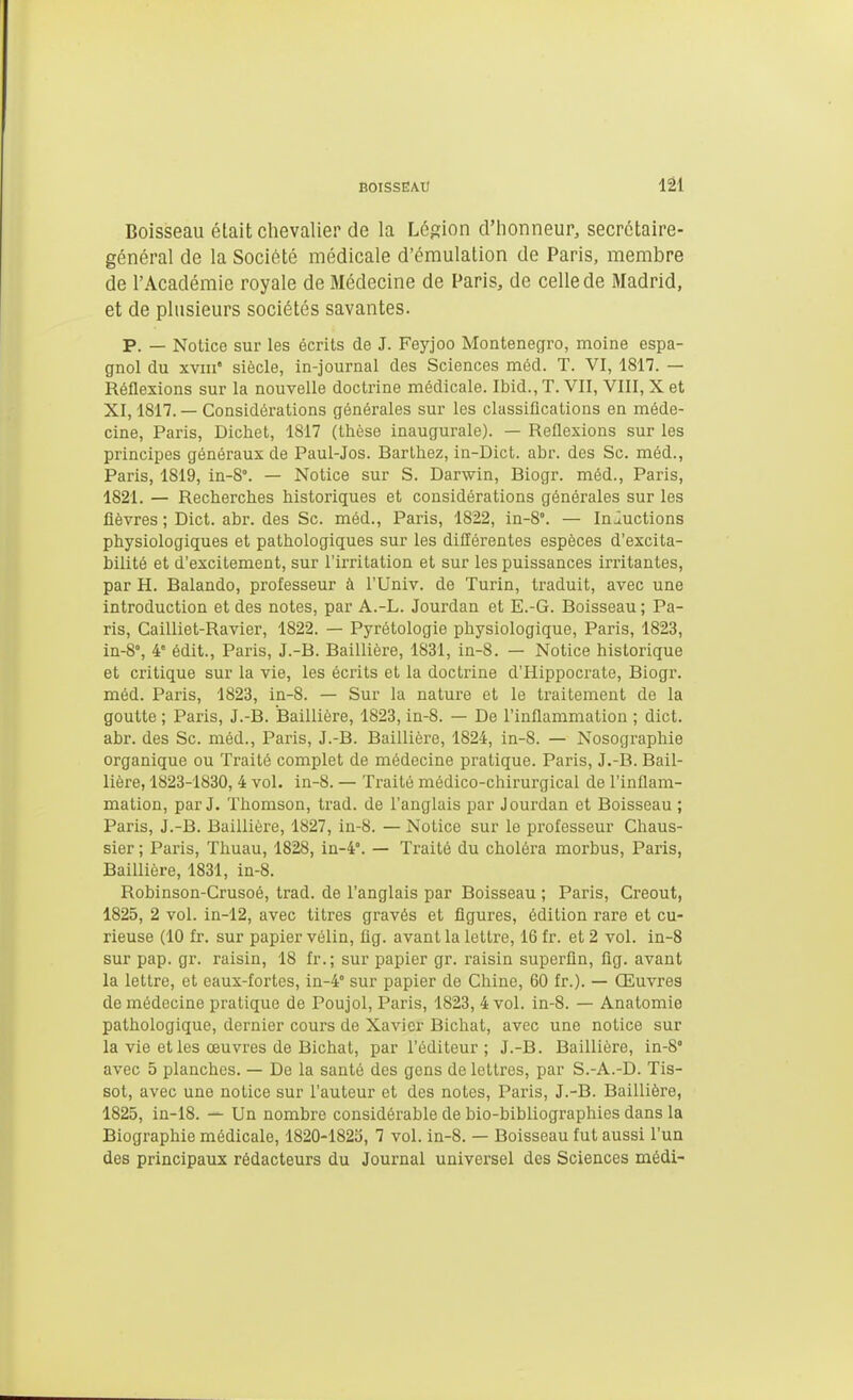 Boisseau était clievalier de la Légion d'honneur, secrétaire- général de la Société médicale d'émulation de Paris, membre de l'Académie royale de Médecine de Paris, de celle de Madrid, et de plusieurs sociétés savantes. p. — Notice sur les écrits de J. Feyjoo Monténégro, moine espa- gnol du xvni' siècle, in-journal des Sciences m6d. T. VI, 1817. — Réflexions sur la nouvelle doctrine médicale. Ibid., T. VII, VIII, X et XI, 1817. — Considérations générales sur les classifications en méde- cine, Paris, Dichet, 1817 (thèse inaugurale). — Reflexions sur les principes généraux de Paul-Jos. Barthez, in-Dict. abr. des Se. méd., Paris, 1819, in-8°. — Notice sur S. Darwin, Biogr. méd., Paris, 1821. — Recherches historiques et considérations générales sur les fièvres ; Dict. abr. des Se. méd., Paris, 1822, in-8°. — Inductions physiologiques et pathologiques sur les différentes espèces d'excita- bilité et d'excilement, sur l'irritation et sur les puissances irritantes, par H. Balando, professeur à l'Univ. de Turin, traduit, avec une introduction et des notes, par A.-L. Jourdan et E.-G. Boisseau ; Pa- ris, Cailliet-Ravier, 1822. — Pyrétologie physiologique, Paris, 1823, in-8°, 4 édit., Paris, J.-B. Baillière, 1831, in-8. — Notice historique et critique sur la vie, les écrits et la doctrine d'Hippocrate, Biogr. méd. Paris, 1823, in-8. — Sur la nature et le traitement de la goutte ; Paris, J.-B. Baillière, 1823, in-8. — De l'inflammation ; dict. abr. des Se. méd., Paris, J.-B. Baillière, 1824, in-8. — Nosographie organique ou Traité complet de médecine pratique. Paris, J.-B. Bail- lière, 1823-1830, 4 vol. in-8. — Traité médico-chirurgical de l'inflam- mation, par J. Thomson, trad. de l'anglais par Jourdan et Boisseau ; Paris, J.-B. Baillière, 1827, in-8. —Notice sur le professeur Chaus- sier ; Paris, Thuau, 1828, in-4°. — Traité du choléra morbus, Paris, Baillière, 1831, in-8. Robinson-Crusoé, trad. de l'anglais par Boisseau ; Paris, Creout, 1825, 2 vol. in-12, avec titres gravés et figures, édition rare et cu- rieuse (10 fr. sur papier vélin, fig. avant la lettre, 16 fr. et 2 vol. in-8 sur pap. gr. raisin, 18 fr.; sur papier gr. raisin superflu, fig. avant la lettre, et eaux-fortes, in-4° sur papier de Chine, 60 fr.). — Œuvres de médecine pratique de Poujol, Paris, 1823, 4 vol. in-8. — Anatomie pathologique, dernier cours de Xavier Bichat, avec une notice sur la vie et les œuvres de Bichat, par l'éditeur ; J.-B. Baillière, in-8° avec 5 planches. — De la santé des gens de lettres, par S.-A.-D. Tis- sot, avec une notice sur l'auteur et des notes, Paris, J.-B. Baillière, 1825, in-18. Un nombre considérable de bio-bibliographies dans la Biographie médicale, 1820-1823, 7 vol. in-8. — Boisseau fut aussi l'un des principaux rédacteurs du Journal universel des Sciences médi-