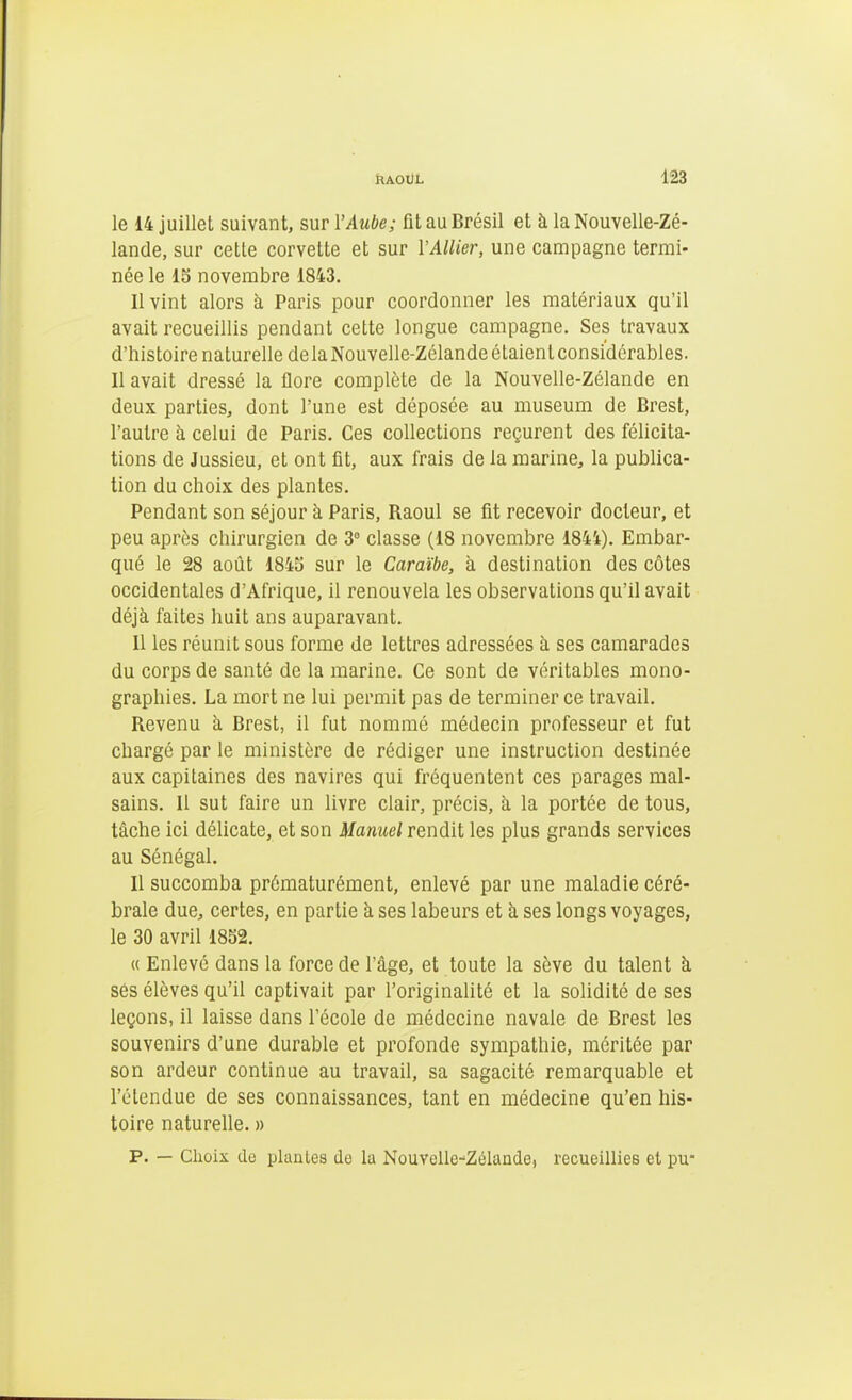 le 14 juillet suivant, sur l'Aube; fit au Brésil et à la Nouvelle-Zé- lande, sur cette corvette et sur VAllier, une campagne termi- née le 15 novembre 1843. Il vint alors à Paris pour coordonner les matériaux qu'il avait recueillis pendant cette longue campagne. Ses travaux d'histoire naturelle delaNouvelle-Zélandeétaienlconsi'dérables. 11 avait dressé la flore complète de la Nouvelle-Zélande en deux parties, dont l'une est déposée au muséum de Brest, l'autre à celui de Paris. Ces collections reçurent des félicita- tions de Jussieu, et ont fit, aux frais de la marine, la publica- tion du choix des plantes. Pendant son séjour à Paris, Raoul se fit recevoir docteur, et peu après chirurgien de 3° classe (18 novembre 1844). Embar- qué le 28 août 1845 sur le Caraïbe, à destination des côtes occidentales d'Afrique, il renouvela les observations qu'il avait déjà faites huit ans auparavant. Il les réunit sous forme de lettres adressées à ses camarades du corps de santé de la marine. Ce sont de véritables mono- graphies. La mort ne lui permit pas de terminer ce travail. Revenu h Brest, il fut nommé médecin professeur et fut chargé par le ministère de rédiger une instruction destinée aux capitaines des navires qui fréquentent ces parages mal- sains. Il sut faire un livre clair, précis, à la portée de tous, tâche ici délicate, et son Manuel rendit les plus grands services au Sénégal. Il succomba prématurément, enlevé par une maladie céré- brale due, certes, en partie à ses labeurs et à ses longs voyages, le 30 avril 1852. « Enlevé dans la force de l'âge, et toute la sève du talent à ses élèves qu'il captivait par l'originalité et la solidité de ses leçons, il laisse dans l'école de médecine navale de Brest les souvenirs d'une durable et profonde sympathie, méritée par son ardeur continue au travail, sa sagacité remarquable et l'étendue de ses connaissances, tant en médecine qu'en his- toire naturelle. » p. — Choix de plantes de la Nouvelle-Zélande, recueillies el pu-