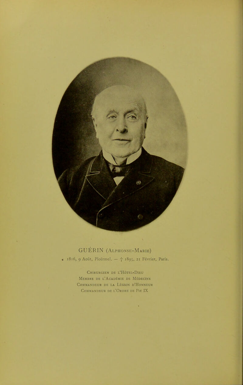 GUÉRIN (Alphonse-Marie) ^ 1816, 9 Août, Plocrniel. — -f 1895, 21 Février, Paris. Chirurgien de i.'Hôtel-Dieu Membre de l'Académie de Médecine Commandeur de la Légion d'Honneur