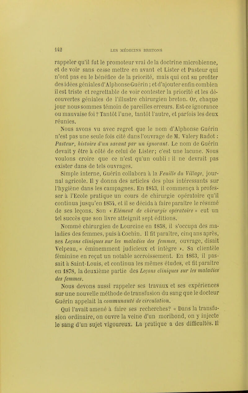 rappeler qu'il fut le promoteur vrai de la doctrine microbienne, et de voir sans cesse mettre en avant et Lister et Pasteur qui n'ont pas eu le bénéfice de la priorité, mais qui ont su profiter des idées génialesd'AlphonseGuérin ; et d'ajouter enfin combien il est triste et regrettable de voir contester la priorité et les dé- couvertes géniales de l'illustre chirurgien breton. Or, chaque jour nous sommes témoin de pareilles erreurs. Est-ce ignorance ou mauvaise foi ? Tantôt l'une, tantôt l'autre, et parfois les deux réunies. Nous avons vu avec regret que le nom d'Alphonse Guérin n'est pas une seule fois cité dans l'ouvrage de M. Valéry Kadot : Pasteur, histoire d'un savant par un ignorant. Le nom de Guérin devait y être à côté de celui de Lister; c'est une lacune. Nous voulons croire que ce n'est qu'un oubli : il ne devrait pas exister dans de tels ouvrages. Simple interne, Guérin collabora à la Feuille du Village, jour- nal agricole. Il y donna des articles des plus intéressants sur l'hygiène dans les campagnes. En 1843, il commença a profes- ser à l'Ecole pratique un cours de chirurgie opératoire qu'il continua jusqu'en 1854, et il se décida à faire paraître le résumé de ses leçons. Son « Elément de chirurgie opératoire » eut un tel succès que son livre atteignit sept éditions. Nommé chirurgien de Lourcine en 1858, il s'occupa des ma- ladies des femmes, puis à Cochin. 11 fit paraître, cinq ans après, ses Leçons cliniques sur les maladies des femmes, ouvrage, disait Velpeau, « éminemment judicieux et intègre j». Sa clientèle féminine en reçat un notable accroissement. En 1863, il pas- sait à Saint-Louis, et continua les mêmes études, et fit paraître en 1878, la deuxième partie des Leçons cliniques sur les maladies des femmes. Nous devons aussi rappeler ses travaux et ses expériences sur une nouvelle méthode de transfusion du sang que le docteur Guérin appelait la communauté de circulation. Qui l'avait amené à faire ses recherches? « Dans la transfu- sion ordinaire, on ouvre la veine d'un moribond, on y injecte le sang d'un sujet vigoureux. La pratique a des difiScultés. Il