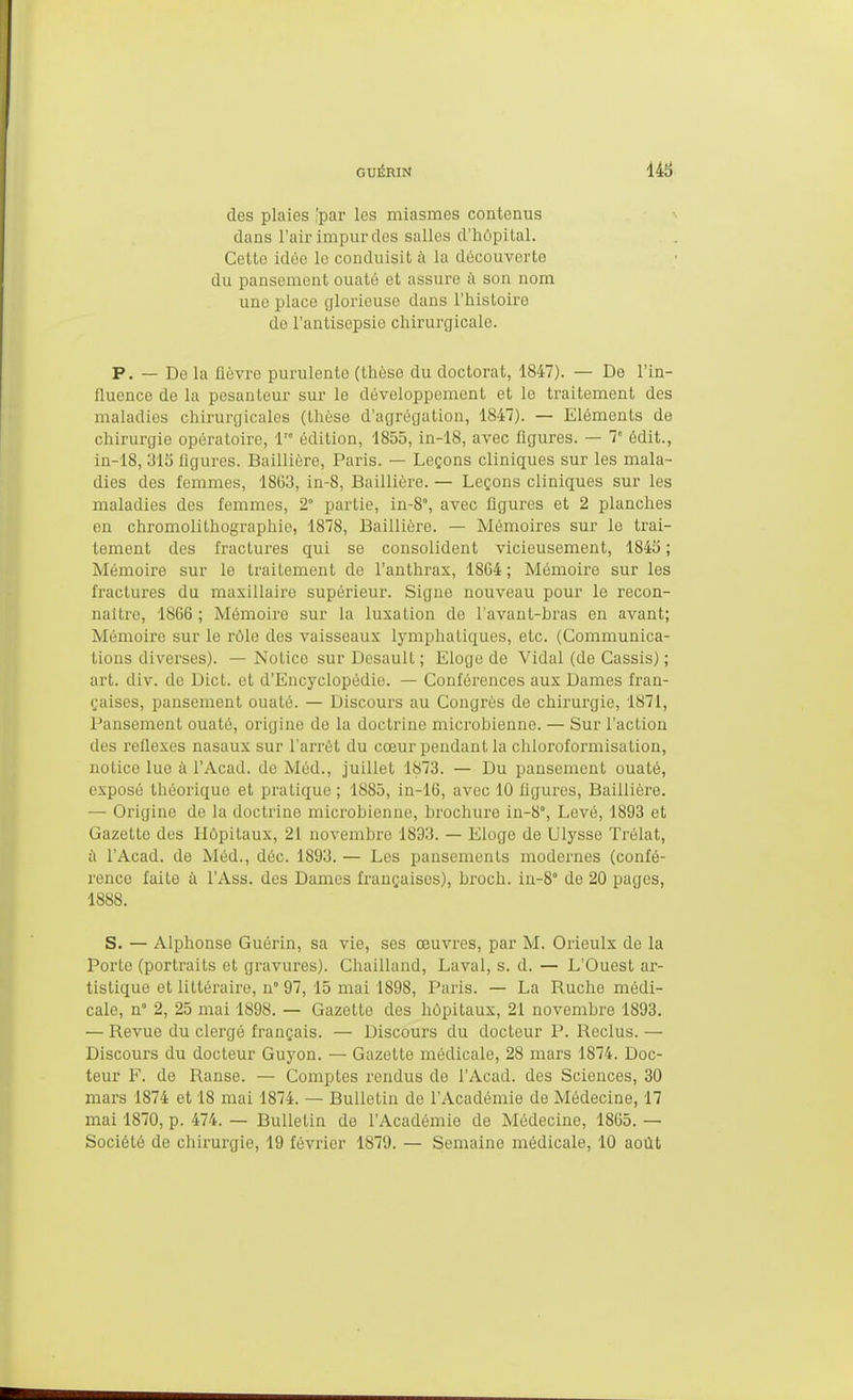 des plaies 'par les miasmes contenus dans l'air impur des salles d'hôpital. Cette idée lo conduisit à la découverte du pansement ouaté et assure à son nom une place glorieuse dans l'histoire de l'antisepsie chirurgicale. P. — De la fièvre purulente (thèse du doctorat, 1847). — De l'in- fluence de la pesanteur sur le développement et le traitement des maladies chirurgicales (thèse d'agrégation, 1847). — Eléments de chirurgie opératoire, 1'° édition, 1855, in-18, avec figures. — T édit., in-18, 313 flgures. Baillière, Paris. — Leçons cliniques sur les mala- dies des femmes, 1863, in-8, Baillière. — Leçons cliniques sur les maladies des femmes, 2° partie, in-8°, avec figures et 2 planches en chromolithographie, 1878, Baillière. — Mémoires sur le trai- tement des fractures qui se consolident vicieusement, 1843 ; Mémoire sur le traitement de l'anthrax, 1864 ; Mémoire sur les fractures du maxillaire supérieur. Signe nouveau pour le recon- naître, 1866 ; Mémoire sur la luxation de l'avant-bras en avant; Mémoire sur le rôle des vaisseaux lymphatiques, etc. (Communica- tions diverses). — Notice sur Desaull ; Eloge de Vidal (de Cassis) ; art. div. de Dicl. et d'Encyclopédie. — Conférences aux Dames fran- çaises, pansement ouaté. — Discours au Congrès de chirurgie, 1871, Pansement ouaté, origine de la doctrine microbienne. — Sur l'action des réflexes nasaux sur l'arrêt du cœur pendant la chloroformisation, notice lue à l'Acad. de Méd., juillet 1873. — Du pansement ouaté, exposé théorique et pratique ; 1885, in-16, avec 10 figures, Baillière. — Origine de la doctrine microbienne, brochure in-8°. Levé, 1893 et Gazette des Hôpitaux, 21 novembre 1893. — Eloge de Ulysse Trélat, à l'Acad. de Méd., déc. 1893. — Les pansements modernes (confé- rence faite à l'Ass. des Dames françaises), broch. in-8° de 20 pages, 1888. S. — Alphonse Guérin, sa vie, ses œuvres, par M. Orieulx de la Porte (portraits et gravures). Chailland, Laval, s. d. — L'Ouest ar- tistique et littéraire, n° 97, 15 mai 1898, Paris. — La Ruche médi- cale, n° 2, 25 mai 1898. — Gazette des hôpitaux, 21 novembre 1893. — Revue du clergé français. — Discours du docteur P. Reclus. — Discours du docteur Guyon. — Gazette médicale, 28 mars 1874. Doc- teur F. de Ranse. — Comptes rendus de l'Acad. des Sciences, 30 mars 1874 et 18 mai 1874. — Bulletin de l'Académie de Médecine, 17 mai 1870, p. 474. — Bulletin de l'Académie de Médecine, 1865. — Société de chirurgie, 19 février 1879. — Semaine médicale, 10 août