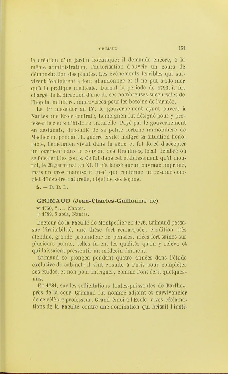 GRIMAUD loi la création d'un jardin botanique; il demanda encore, à la même administration, l'autorisation d'ouvrir un cours de démonstration des plantes. Les événements terribles qui sui- virent l'obligèrent à tout abandonner et il ne put s'adonner qu'à la pratique médicale. Durant la période de 1793, il fut chargé de la direction d'une de ces nombreuses succursales de l'hôpital militaire, improvisées pour les besoins de l'armée. Le messidor an IV, le gouvernement ayant ouvert h. Nantes une Ecole centrale, Lemeignen fut désigné pour y pro- fesser le cours d'histoire naturelle. Payé par le gouvernement en assignats, dépouillé de sa petite fortune immobilière de Machecoul pendant la guerre civile, malgré sa situation hono- rable, Lemeignen vivait dans la gêne et fut forcé d'accepter un logement dans le couvent des Ursulines, local délabré où se faisaient les cours. Ce fut dans cet établissement qu'il mou- rut, le 28 germinal an XL II n'a laissé aucun ouvrage imprimé, mais un gros manuscrit in-4° qui renferme un résumé com- plet d'histoire naturelle, objet de ses leçons. s. - B. B. L. G-RIMAUD (Jean-Gharles-Guillaume de). * 1750, ?..., Nantes, t 1789, 5 août, Nantes. Docteur de la Faculté de Montpellier en 1776, Grimaud passa, sur l'irritabilité, une thèse fort remarquée; érudition très étendue, grande profondeur de pensées, idées fort saines sur plusieurs points, telles furent les qualités qu'on y releva et qui laissaient pressentir un médecin éminent. Grimaud se plongea pendant quatre années dans l'étude exclusive du cabinet ; il vint ensuite h Paris pour compléter ses études, et non pour intriguer, comme l'ont écrit quelques- uns. En 1781, sur les sollicitations toutes-puissantes de Barthez, près de la cour, Grimaud fut nommé adjoint et survivancier de ce célèbre professeur. Grand émoi à l'Ecole, vives réclama- tions de la Faculté contre une nomination qui brisait l'insti-