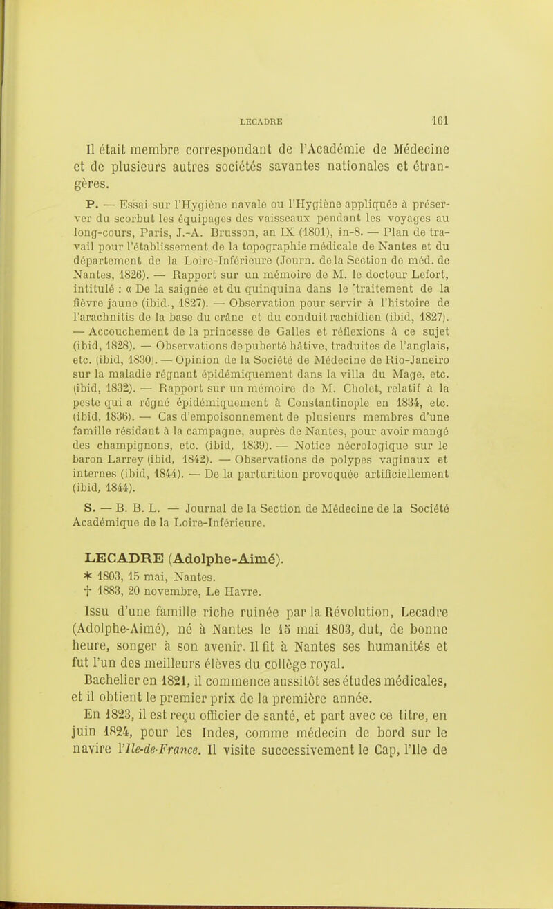 Il était membre correspondant de l'Académie de Médecine et de plusieurs autres sociétés savantes nationales et étran- gères. P. — Essai sur l'Hygiène navale ou l'Hygiène appliquée à préser- ver du scorbut les équipages des vaisseaux pendant les voyages au long-cours, Paris, J.-A. Brusson, an IX (ISOl), in-8. — Plan de tra- vail pour l'établissement de la topographie médicale de Nantes et du département de la Loire-Inférieure (Journ. de la Section de méd. de Nantes, 1826). — Rapport sur un mémoire de M. le docteur Lefort, intitulé : « De la saignée et du quinquina dans le 'traitement de la fièvre jaune (ibid., 1827). — Observation pour servir à l'histoire de l'arachnitis de la base du crâne et du conduit rachidien (ibid, 1827). — Accouchement de la princesse de Galles et réflexions i\ ce sujet (ibid, 1828). — Observations de puberté hâtive, traduites de l'anglais, etc. (ibid, 18.30). — Opinion de la Société de Médecine de Rio-Janeiro sur la maladie régnant épidémiquement dans la villa du Mage, etc. (ibid, 1832). — Rapport sur un mémoire de M. Cholet, relatif à la peste qui a régné épidémiquement à Constantinople en 1834, etc. (ibid, 1836). — Cas d'empoisonnement de plusieurs membres d'une famille résidant à la campagne, auprès de Nantes, pour avoir mangé des champignons, etc. (ibid, 1839). — Notice nécrologique sur le baron Larrey (ibid, 1842). — Observations de polypes vaginaux et internes (ibid, 1844). — De la parturition provoquée artificiellement (ibid, 1844). S. — B. B. L. — Journal de la Section de Médecine de la Société Académique de la Loire-Inférieure. LECADRE (Adolphe-Aimé). * 1803, 15 mai, Nantes. t 1883, 20 novembre, Le Havre. Issu d'une famille riche ruinée par la Révolution, Lecadre (Adolphe-Aimé), né h Nantes le 15 mai 1803, dut, de bonne heure, songer à son avenir. Il fit à Nantes ses humanités et fut l'un des meilleurs élèves du collège royal. Bachelier en 1821, il commence aussitôt ses études médicales, et il obtient le premier prix de la première année. En 1823, il est reçu officier de ganté, et part avec ce titre, en juin 1824, pour les Indes, comme médecin de bord sur le navire VIle-de-France. Il visite successivement le Cap, l'Ile de