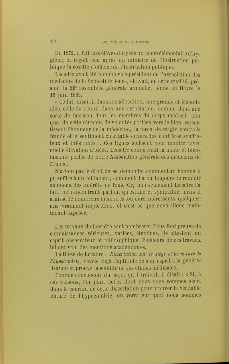 En 1872, il fait aux élèves du lycée un cours élémentaire d'hy- giône, el reçoit peu après du ministre de l'Instruction pu- blique la rosette d'olficier de l'Instruction publique. Lecadre avait été nommé vice-président de l'Association des médecins de la Seine-Inférieure, et avait, en cette qualité, pré- sidé la 26° assemblée générale annuelle, tenue au Havre le 16 juin 1883. « Ce fut, disait-il dans son allocution, une grande et féconde idée, celle de réunir dans une association, comme dans une sorte de faisceau, tous les membres du corps médical, afin que, de cette réunion de volontés portées vers le bien, ressor- tissent l'honneur de la médecine, la force de réagir contre la fraude et le sentiment charitable envers des confrères souffre- teux et infortunés ». Ces lignes suffisent pour montrer avec quelle élévation d'idées, Lecadre comprenait la haute et bien- faisante portée de notre Association générale des médecins de France. N'a-t-on pas le droit de se demander comment un homme a pu suffire à un tel labeur, comment il a pu toujours le remplir au mieux des intérêts de tous. Or, non seulement Lecadre l'a fait, ne rencontrant partout qu'estime et sympathie, mais il a laissé de nombreux mémoires toujours intéressants, quelques- uns vraiment importants, et c'est ce que nous allons main- tenant exposer. Les travaux de Lecadre sont nombreux. Tous font preuve de connaissances sérieuses, variées, étendues, ils attestent un esprit observateur et philosophique. Plusieurs de ces travaux lui ont valu des mentions académiques. La thèse de Lecadre : Dissertation sur le siège et la nature de l'hypocondrie, révèle déjà l'aptitude de son esprit à la généra- lisation et prouve la solidité de ses études médicales. Comme conclusion du sujet qu'il traitait, il disait : « Si, à ces raisons, l'on joint celles dont nous nous sommes servi dans le courant de cette dissertation pour prouver la véritable nature de l'hypocondrie, on verra sur quoi nous sommes