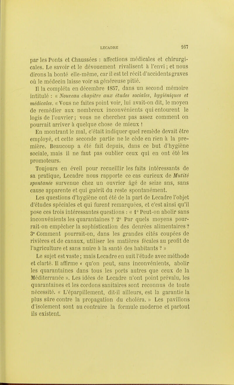 par les Ponts et Chaussées : affections médicales et chirurgi- cales. Le savoir et le dévouement rivalisent à l'envi ; et nous dirons la bonté elle-même, car il est tel récit d'accidents graves où le médecin laisse voir sa généreuse pitié. Il la compléta en décembre 1857, dans un second mémoire intitulé : « Nouveau chapitre aux études sociales, hygiéniques et médicales. « Vous ne faites point voir, lui avait-on dit, le moyen de remédier aux nombreux inconvénients qui entourent le logis de l'ouvrier ; vous ne cherchez pas assez comment on pourrait arriver h quelque chose de mieux ! En montrant le mal, c'était indiquer quel remède devait être employé, et celte seconde partie ne le cède en rien à la pre- mière. Beaucoup a été fait depuis, dans ce but d'hygiène sociale, mais il ne faut pas oublier ceux qui en ont été les promoteurs. Toujours en éveil pour recueillir les faits intéressants de sa pratique, Lecadre nous rapporte ce cas curieux de Mutité spontanée survenue chez un ouvrier âgé de seize ans, sans cause apparente et qui guérit du reste spontanément. Les questions d'hygiène ont été de la part de Lecadre l'objet d'études spéciales et qui furent remarquées, et c'est ainsi qu'il pose ces trois intéressantes questions : « 1° Peut-on abolir sans inconvénients les quarantaines ? 2° Par quels moyens pour- rait-on empêcher la sophistication des denrées alimentaires? Z' Comment pourrait-on, dans les grandes cités coupées de rivières et de canaux, utiliser les matières fécales au profit de l'agriculture et sans nuire à la santé des habitants ? » Le sujet est vaste ; mais Lecadre en suit l'étude avec méthode et clarté. Il affirme » qu'on peut, sans inconvénients, abolir les quarantaines dans tous les ports autres que ceux de la Méditerranée ». Les idées de Lecadre n'ont point prévalu, les quarantaines et les cordons sanitaires sont reconnus de toute nécessité. « L'éparpillement, dit-il ailleurs, est la garantie la plus sûre contre la propagation du choléra. » Les pavillons d'isolement sont au contraire la formule moderne et partout ils existent.