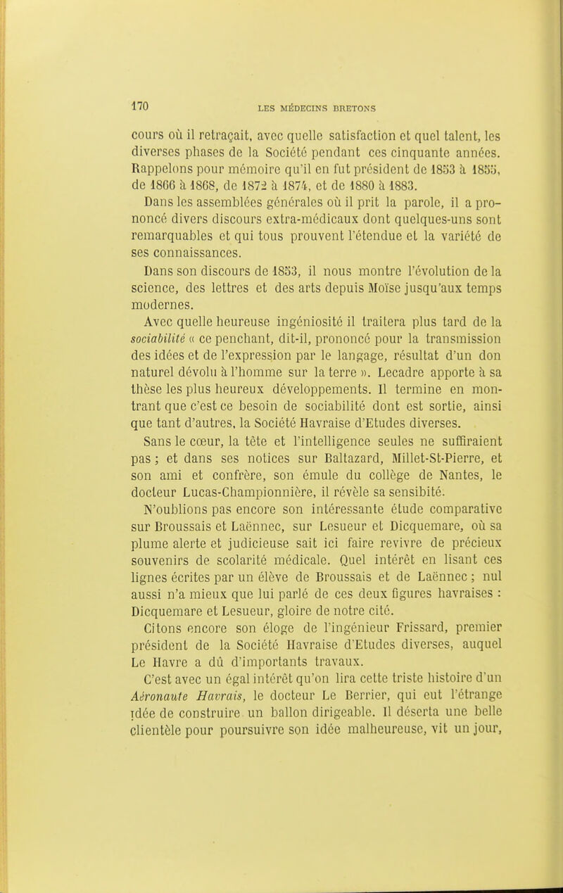 cours où il retraçait, avec quelle satisfaction et quel talent, les diverses phases de la Société pendant ces cinquante années. Rappelons pour mémoire qu'il en fut président de 18S3 à 1835, de 18G6 à 1868, de 187^ à 1874, et de 1880 à 1883. Dans les assemblées générales où il prit la parole, il a pro- noncé divers discours extra-médicaux dont quelques-uns sont remarquables et qui tous prouvent l'étendue et la variété de ses connaissances. Dans son discours de 18o3, il nous montre l'évolution de la science, des lettres et des arts depuis Moïse jusqu'aux temps modernes. Avec quelle heureuse ingéniosité il traitera plus tard de la sociabilité « ce penchant, dit-il, prononcé pour la transmission des idées et de l'expression par le langage, résultat d'un don naturel dévolu à l'homme sur la terre». Lecadre apporte à sa thèse les plus heureux développements. Il termine en mon- trant que c'est ce besoin de sociabilité dont est sortie, ainsi que tant d'autres, la Société Havraise d'Etudes diverses. Sans le cœur, la tète et l'intelligence seules ne suffiraient pas ; et dans ses notices sur Baltazard, Millet-St-Pierre, et son ami et confrère, son émule du collège de Nantes, le docteur Lucas-Championnière, il révèle sa sensibité. N'oublions pas encore son intéressante étude comparative sur Broussais et Laënnec, sur Lesueur et Dicqueraare, où sa plume alerte et judicieuse sait ici faire revivre de précieux souvenirs de scolarité médicale. Quel intérêt en lisant ces lignes écrites par un élève de Broussais et de Laënnec ; nul aussi n'a mieux que lui parlé de ces deux figures havraises : Dicquemare et Lesueur, gloire de notre cité. Citons encore son éloge de l'ingénieur Frissard, premier président de la Société Havraise d'Etudes diverses, auquel Le Havre a dû d'importants travaux. C'est avec un égal intérêt qu'on lira cette triste histoire d'un Aéronaute Havrais, le docteur Le Berrier, qui eut l'étrange idée de construire un ballon dirigeable. Il déserta une belle clientèle pour poursuivre son idée malheureuse, vit un jour,