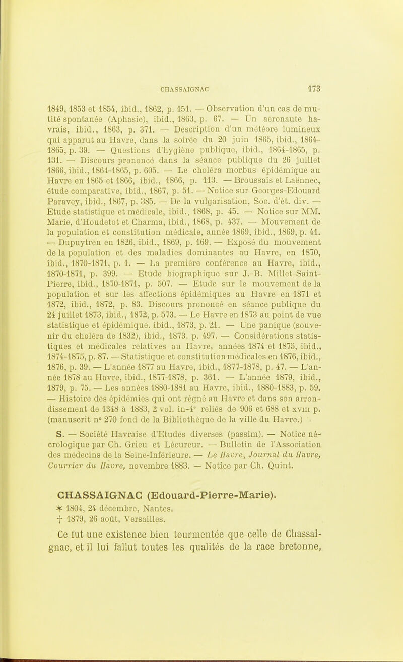 1849,1853 ot 1854, ibid., 1862, p. 151. — Observation d'un cas de mu- tité spontanée (Aphasie), ibid., 1863, p. 67. — Un aeronaute ha- vrais, ibid., 1863, p. 371. — Descriplioa d'un météore lumineux qui apparut au Havre, dans la soirée du 20 juin 1865, ibid., 1864- 1865, p. 39. — Questions d'hygiène publique, ibid., 1864-1865, p. 131. — Discours prononcé dans la séance publique du 26 juillet 1866, ibid., 1861-1865, p. 605. — Le choléra morbus épidémique au Havre en 1865 et 1866, ibid., 1866, p. 113. — Broussais et Laënnec, étude comparative, ibid., 1867, p. 51. — Notice sur Georges-Edouard Paravey, ibid., 1867, p. 385. — De la vulgarisation. Soc. d'ét. div. — Etude statistique et médicale, ibid., 1868, p. 45. — Notice sur MM. Marie, d'Houdetot et Charma, ibid., 1868, p. 437. — Mouvement de la population et constitution médicale, année 1869, ibid., 1869, p. 41. — Dupuytren en 1826, ibid., 1869, p. 169. — Exposé du mouvement de la population et des maladies dominantes au Havre, en 1870, ibid., 1870-1871, p. 1. — La première conférence au Havre, ibid., 1870-1871, p. 399. — Etude biographique sur J.-B. Millet-Saint- Pierre, ibid., 1870-1871, p. 507. — Etude sur le mouvement de la population et sur les allections épidémiques au Havre en 1871 et 1872, ibid., 1872, p. 83. Discours prononcé en séance publique du 24 juillet 1873, ibid., 1872, p. 573. — Le Havre en 1873 au point de vue statistique et épidémique. ibid., 1873, p. 21. — Une panique (souve- nir du choléra de 1832), ibid., 1873, p. 497. — Considérations statis- tiques et médicales relatives au Havre, années 1874 et 187ij, ibid., 1874-1875, p. 87. — Statistique et constitution médicales en 1876, ibid., 1876, p. 39. — L'année 1877 au Havre, ibid., 1877-1878, p. 47. — L'an- née 1878 au Havre, ibid., 1877-1878, p. 361. — L'année 1879, ibid., 1879, p. 75. — Les années 1880-1881 au Havre, ibid., 1880-1883, p. 59. — llistoii'e des épidémies qui ont régné au Havre et dans son arron- dissement de 1348 à 1883, 2 vol. in-4° reliés de 906 et 688 et xviii p. (manuscrit n» 270 fond de la Bibliothèque de la ville du Havre.) S. — Société Havraise d'Etudes diverses (passim). — Notice né- crologique par Ch. Grieu et Lécureur. — Bulletin de l'Association des médecins de la Seine-Inféi'ieure. — Le Havre, Journal du Havre, Courrier du Havre, novembre 1883. — Notice par Ch. Quint. GHASSAIGNAG (Edouard-Pierre-Marie). * 1804, 24 décembre, Nantes, t 1879, 26 août, Versailles. Ce tut une existence bien tourmentée que celle de Cliassai- gnac, et il lui fallut toutes les qualités de la race bretonne,