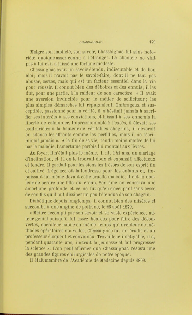 Malgré son habileté, son savoir, Chassaignac fut sans noto- riotc;, quoique assez connu à l'étranger. La clientèle ne vint pas à lui et il a laissé une fortune modeste. Chassaignac avait un savoir étendu, indiscutable et de bon aloi; mais il n'avait pas le savoir-laire, dont il ne faut pas abuser, certes, mais qui est un facteur essentiel dans la vie pour réussir. Il connut bien des déboires et des ennuis ; il les dut, pour une partie, à la raideur de son caractère. « Il avait une aversion invincible pour le métier de solliciteur ; les plus simples démarches lui répugnaient. Ombrageux et sus- ceptible, passionné pour la vérité, il n'hésitait jamais à, sacri- fier ses intérêts h ses convictions, et laissait h. ses ennemis la liberté de calomnier. Impressionnable h. l'excès, il élevait ses contrariétés h la hauteur de véritables chagrins, il dévorait en silence les affronts comme les perfidies, mais il ne récri- minait jamais ». A la fin de sa vie, rendu moins maître de lui par la maladie, l'amertume parfois lui montait aux lèvres. Au foyer, il n'était plus le môme. Il fit, à 41 ans, un mariage d'inclination, et là on le trouvait doux et expansif, affectueux et tendre. 11 gardait pour les siens les trésors de son esprit fin et cultivé. L'âge accroît la tendresse pour les enfants et, im- puissant lui-raôme devant cette cruelle maladie, il eut la dou- leur de perdre une fille du croup. Son âme en conserva une amertume profonde et ce ne fut qu'en s'occupant sans cesse de son fils qu'il put dissiper un peu l'étendue de son chagrin. Diabétique depuis longtemps, il connut bien des misères et succomba h une angine de poitrine, le 26 août 1879. « Maître accompli par son savoir et sa vaste expérience, au- teur génial puisqu'il fut assez heureux pour faire des décou- vertes, opérateur habile en môme temps qu'inventeur de mé- thodes opératoires nouvelles, Chassaignac fut un érudit et un professeur éloquent et convaincu. Travailleur infatigable, il a, pendant quarante ans, instruit la jeunesse et fait progresser la science ». L'on peut affirmer que Chassaignac restera une des grandes figures chirurgicales de notre époque. 11 était membre de l'Académie de Médecine depuis 1868.