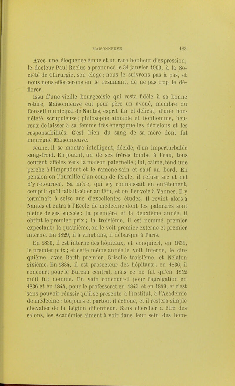 Avec une éloquence émue et ur rare bonheur d'expression, le docteur Paul Reclus a prononcé le 31 janvier 1900, à la So- ciété de Chirurgie, son éloge; nous le suivrons pas h, pas, et nous nous eiTorcerons en le résumant, de ne pas trop le dé- florer. Issu d'une vieille bourgeoisie qui resta fidèle à sa bonne roture, Maisonneuve eut pour pôre un avoué, membre du Conseil municipal de Nantes, esprit fin et délicat, d'une hon- nêteté scrupuleuse; philosophe aimable et bonhomme, heu- reux de laisser à sa femme très énergique les décisions et les responsabilités. C'est bien du sang de sa mère dont fut imprégné Maisonneuve. Jeune, il se montra intelligent, décidé, d'un imperturbable sang-froid. En jouant, un de ses frères tombe à l'eau, tous courent afïolés vers la maison paternelle ; lui, calme, tend une perche k l'imprudent et le ramène sain et sauf au bord. En pension on l'humilie d'un coup de férule, il refuse sec et net d'y retourner. Sa mère, qui s'y connaissait en entêtement, comprit qu'il fallait céder au têtu, et on l'envoie à Vannes. Il y terminait k seize ans d'excellentes études. Il revint alors à Nantes et entra h l'Ecole de médecine dont les palmarès sont pleins de ses succès : la première et la deuxième année, il obtint le premier prix ; la troisième, il est nommé premier expectant; la quatrième, on le voit premier externe et premier interne. En 1829, il a vingt ans, il débarque à Paris. En 1830, il est interne des hôpitaux, et conquiert, en 1831, le premier prix ; et cette môme année le voit interne, le cin- quième, avec Barth premier. Grisolle troisième, et Nclaton sixième. En 1834, il est prosecteur des hôpitaux ; en 183G, il concourt pour le Bureau central, mais ce ne fut qu'en 18i2 qu'il fut nommé. En vain concourt-il pour l'agrégation en 1836 et en 1844, pour le professorat en 184y et en 1849, et c'est sans pouvoir réussir qu'il se présente à l'Institut, à l'Académie de médecine : toujours et partout il échoue, et il restera simple chevalier de la Légion d'honneur. Sans chercher à être des salons, les Académies aiment à voir dans leur sein des hom-