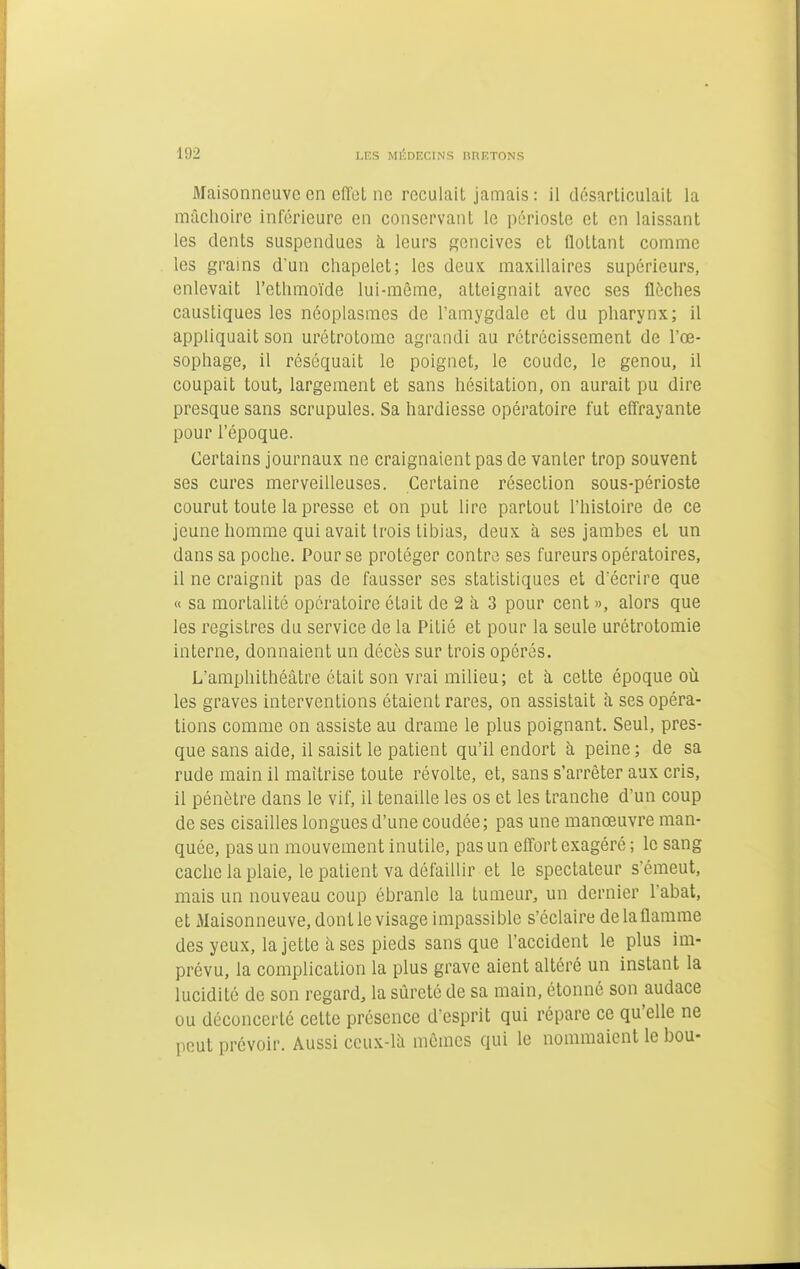 Maisonneuve en elTel ne reculait jamais : il désarliculait la mâchoire inférieure en conservant le périoste et en laissant les dents suspendues à leurs gencives et flottant comme les grains d'un chapelet; les deux maxillaires supérieurs, enlevait l'ethmoïde lui-même, atteignait avec ses flèches caustiques les néoplasmes de l'amygdale et du pharynx; il appliquait son urétrotome agrandi au rétrécissement de l'œ- sophage, il réséquait le poignet, le coude, le genou, il coupait toutj largement et sans hésitation, on aurait pu dire presque sans scrupules. Sa hardiesse opératoire fut effrayante pour l'époque. Certains journaux ne craignaient pas de vanter trop souvent ses cures merveilleuses. Certaine résection sous-périoste courut toute la presse et on put lire partout l'histoire de ce jeune homme qui avait trois tibias, deux à ses jambes et un dans sa poche. Pour se protéger contre ses fureurs opératoires, il ne craignit pas de fausser ses statistiques et d'écrire que « sa mortalité opératoire était de 2 à 3 pour cent », alors que les registres du service de la Pitié et pour la seule urétrotomie interne, donnaient un décès sur trois opérés. L'amphithéâtre était son vrai milieu; et h cette époque oîi les graves interventions étaient rares, on assistait à ses opéra- tions comme on assiste au drame le plus poignant. Seul, pres- que sans aide, il saisit le patient qu'il endort à peine; de sa rude main il maîtrise toute révolte, et, sans s'arrêter aux cris, il pénètre dans le vif, il tenaille les os et les tranche d'un coup de ses cisailles longues d'une coudée; pas une manœuvre man- quée, pas un mouvement inutile, pas un effort exagéré ; le sang cache la plaie, le patient va défaillir et le spectateur s'émeut, mais un nouveau coup ébranle la tumeur, un dernier l'abat, et Maisonneuve, dont le visage impassible s'éclaire de la flamme des yeux, la jette à ses pieds sans que l'accident le plus im- prévu, la complication la plus grave aient altéré un instant la lucidité de son regard, la sûreté de sa main, étonné son audace ou déconcerté cette présence d'esprit qui répare ce qu'elle ne peut prévoir. Aussi ccux-lâ mêmes qui le nommaient le bou-