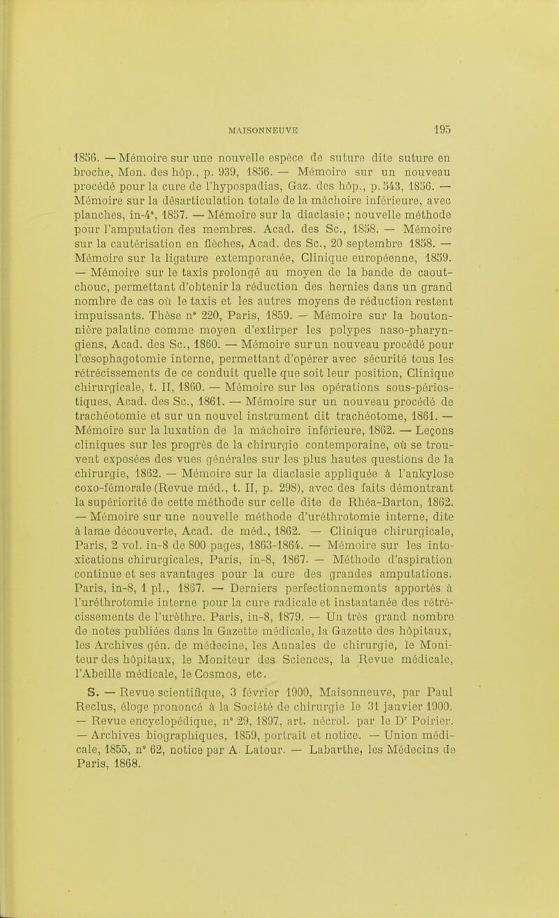 1836.—Mémoire sur une nouvelle ospoce do suture dite suture en brociio, Mon. des liop., p. 939, 18.';6. — Mémoire sur un nouveau procédé pour la cure de l'hypospadias, Gaz. des hôp., p. [543, 1836. — Mémoire sur la désarticulation totale do la mAclioire inférieure, avec planches, in-4°, 1837. — Mémoire sur la diaclasie ; nouvelle méthode pour l'amputation des membres. Acad. des Se, 1838. — Mémoire sur la cautérisation en flèches, Acad. des Se, 20 septembre 1838. — Mémoire sur la ligature extemporanée. Clinique européenne, 1839. — Mémoire sur le taxis prolongé au moyen de la bande de caout- chouc, permettant d'obtenir la réduction des hernies dans un grand nombre de cas où le taxis et les autres moyens de réduction restent impuissants. Thèse n 220, Paris, 1859. — Mémoire sur la bouton- nière palatine comme moyen d'extirper les polypes naso-pharyn- giens, Acad. dos Se, 1860. — Mémoire sur un nouveau procédé pour l'œsophagotomie intei'ne, permettant d'opérer avec sécurité tous les rétrécissements de ce conduit quelle que soit leur position. Clinique chirurgicale, t. Il, 1860. — Mémoire sur les opérations sous-périos- tiques, Acad. des Se, 1861. — Mémoire sur un nouveau procédé de trachéotomie et sur un nouvel instrument dit trachéotome, 1861. — Mémoire sur la luxation de la mâchoire inférieure, 1862. — Leçons cliniques sur les progrès de la chirurgie contemporaine, où se trou- vent exposées des vues générales sur les plus hautes questions de la chirurgie, 1862. — Mémoire sur la diaclasie appliquée à l'ankylose coxo-fémorale (Revue méd., t. II, p. 298), avec des faits démontrant la supériorité de cette méthode sur celle dite de Rhéa-Barton, 1862. — Mémoire sur une nouvelle méthode d'uréthrotomie interne, dite à lame découverte, Acad. do méd., 1862. — Clinique chirurgicale, Paris, 2 vol. in-8 de 800 pages, 1863-1864. — Mémoire sur les into- xications chirurgicales, Paris, in-8, 1867. — Méthode d'aspiration continue et ses avantages pour la cure des grandes amputations. Paris, in-8, 1 pl., 1867. — Derniers perfectionnements apportés à l'uréthrotomie interne pour la cure radicale et instantanée des rétré- cissements de l'urèthre. Paris, in-8, 1879. — Un très grand nombre do notes publiées dans la Gazette médicale, la Gazette dos hôpitaux, les Archives gén. de médecine, les Annales de chirurgie, le Moni- teur des hôpitaux, le Moniteur des Sciences, la Revue médicale, l'Abeille médicale, le Cosmos, etc. S. — Revue scientifique, 3 février 1900, Maisonneuve, par Paul Reclus, éloge prononcé à la Société do chirurgie lo 31 janvier 1900. — Revue encyclopédique, n° 29, 1897, art. nécrol. par le D' Poirier. — Archives biographiques, 1859, portrait et notice. — Union médi- cale, 1855, n° 62, notice par A. Latour. — Labarthe, les Médecins do Paris, 1868.