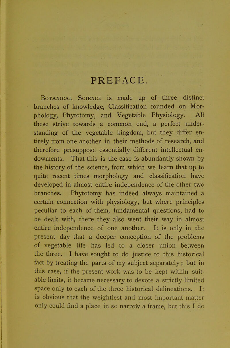 PREFACE. Botanical Science is made up of three distinct branches of knowledge, Classification founded on Mor- phology, Phytotomy, and Vegetable Physiology. All these strive towards a common end, a perfect under- standing of the vegetable kingdom, but they differ en- tirely from one another in their methods of research, and therefore presuppose essentially different intellectual en- dowments. That this is the case is abundantly shown by the history of the science, from which we learn that up to quite recent times morphology and classification have developed in almost entire independence of the other two branches. Phytotomy has indeed always maintained a certain connection with physiology, but where principles peculiar to each of them, fundamental questions, had to be dealt with, there they also went their way in almost entire independence of one another. It is only in the present day that a deeper conception of the problems of vegetable life has led to a closer union between the three. I have sought to do justice to this historical fact by treating the parts of my subject separately; but in this case, if the present work was to be kept within suit- able limits, it became necessary to devote a strictly limited space only to each of the three historical delineations. It is obvious that the weightiest and most important matter only could find a place in so narrow a frame, but this I do