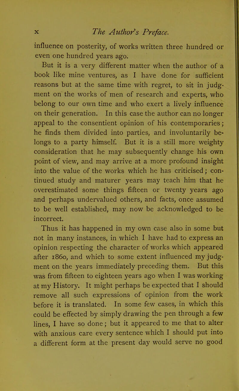 influence on posterity, of works written three hundred or even one hundred years ago. But it is a very different matter when the author of a book like mine ventures, as I have done for sufficient reasons but at the same time with regret, to sit in judg- ment on the works of men of research and experts, who belong to our own time and who exert a lively influence on their generation. In this case the author can no longer appeal to the consentient opinion of his contemporaries; he finds them divided into parties, and involuntarily be- longs to a party himself. But it is a still more weighty consideration that he may subsequently change his own point of view, and may arrive at a more profound insight into the value of the works which he has criticised; con- tinued study and maturer years may teach him that he overestimated some things fifteen or twenty years ago and perhaps undervalued others, and facts, once assumed to be well established, may now be acknowledged to be incorrect. Thus it has happened in my own case also in some but not in many instances, in which I have had to express an opinion respecting the character of works which appeared after i860, and which to some extent influenced my judg- ment on the years immediately preceding them. But this was from fifteen to eighteen years ago when I was working at my History. It might perhaps be expected that I should remove all such expressions of opinion from the work before it is translated. In some few cases, in which this could be effected by simply drawing the pen through a few lines, I have so done; but it appeared to me that to alter with anxious care every sentence which I should put into a different form at the present day would serve no good