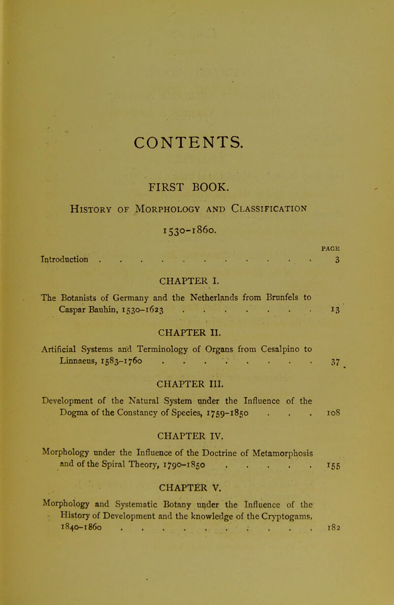 CONTENTS. FIRST BOOK. History of Morphology and Classification 1530-1860. PAGE Tntrodnction . . . • 3 CHAPTER I. The Botanists of Germany and the Netherlands from Brnnfels to Caspar Bauhin, 1530-1623 13 CHAPTER II. Artificial Systems an'd Terminology of Organs from Cesalpino to Linnaeus, 1583,-1760 . . ... . . . 37 CHAPTER III. Development of the Natural System under the Influence of the Dogma of the Constancy of Species, 1759-1850 . . . 108 CHAPTER IV. Morphology under the Influence of the Doctrine of Metamorphosis and of the Spiral Theory, 1790-1850 155 CHAPTER V. Morphology and Systematic Botany under the Influence of the ' History of Development and the knowledge of the Cryptogams, 1840-1860 182