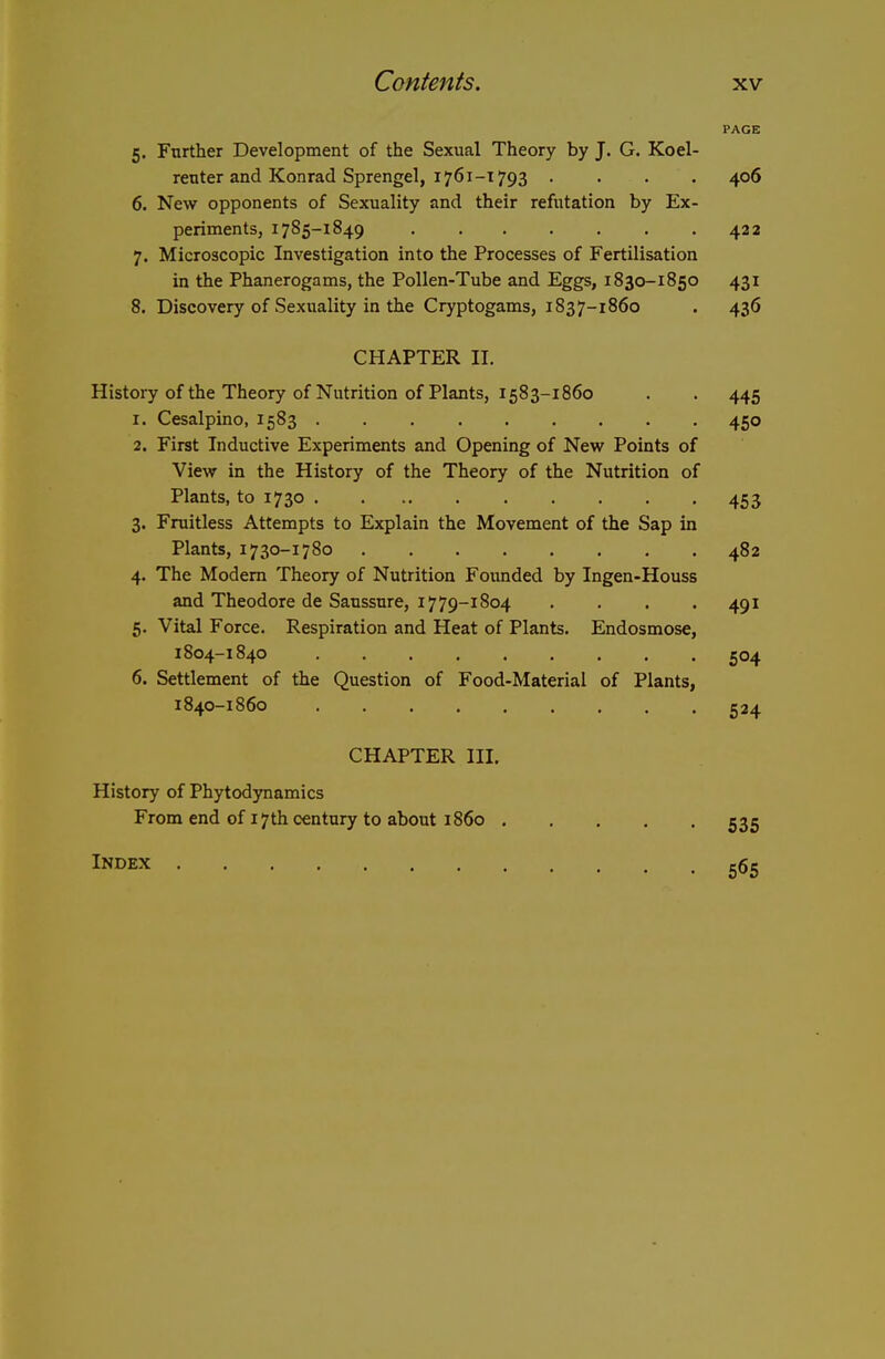 PAGE 5. Further Development of the Sexual Theory by J. G. Koel- reuter and Konrad Sprengel, 1761-1793 .... 406 6. New opponents of Sexuality and their refutation by Ex- periments, 1785-1849 422 7. Microscopic Investigation into the Processes of Fertilisation in the Phanerogams, the Pollen-Tube and Eggs, 1830-1850 431 8. Discovery of Sexuality in the Cryptogams, 1837-1860 . 436 CHAPTER II. History of the Theory of Nutrition of Plants, 1583-1860 . . 445 1. Cesalpino, 1583 450 2. First Inductive Experiments and Opening of New Points of View in the History of the Theory of the Nutrition of Plants, to 1730 453 3. Fruitless Attempts to Explain the Movement of the Sap in Plants, 1730-1780 482 4. The Modem Theory of Nutrition Foimded by Ingen-Houss and Theodore de Saussure, 17 79-1804 • • ■ '491 5. Vital Force. Respiration and Heat of Plants. Endosmose, 1804-1840 504 6. Settlement of the Question of Food-Material of Plants, 1840-1860 524 CHAPTER III. History of Phytodynamics From end of 17th century to about i860 535 Index 565