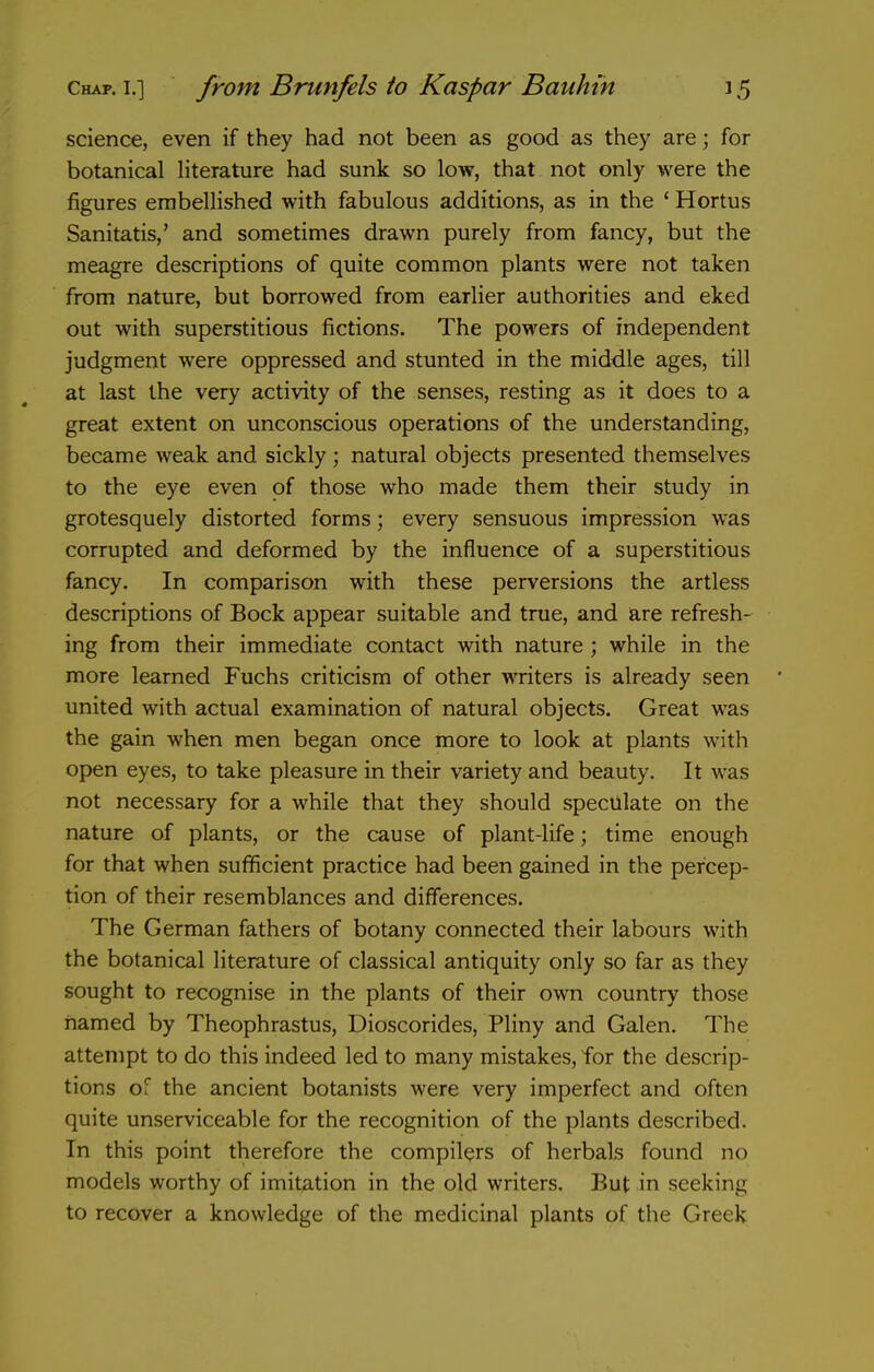 science, even if they had not been as good as they are; for botanical literature had sunk so low, that not only were the figures embellished with fabulous additions, as in the ' Hortus Sanitatis,' and sometimes drawn purely from fancy, but the meagre descriptions of quite common plants were not taken from nature, but borrowed from earlier authorities and eked out with superstitious fictions. The powers of independent judgment were oppressed and stunted in the middle ages, till at last the very activity of the senses, resting as it does to a great extent on unconscious operations of the understanding, became weak and sickly ; natural objects presented themselves to the eye even of those who made them their study in grotesquely distorted forms; every sensuous impression was corrupted and deformed by the influence of a superstitious fancy. In comparison with these perversions the artless descriptions of Bock appear suitable and true, and are refresh- ing from their immediate contact with nature ; while in the more learned Fuchs criticism of other writers is already seen united with actual examination of natural objects. Great was the gain when men began once more to look at plants with open eyes, to take pleasure in their variety and beauty. It was not necessary for a while that they should speculate on the nature of plants, or the cause of plant-life; time enough for that when sufficient practice had been gained in the percep- tion of their resemblances and differences. The German fathers of botany connected their labours with the botanical literature of classical antiquity only so far as they sought to recognise in the plants of their own country those named by Theophrastus, Dioscorides, Pliny and Galen. The attempt to do this indeed led to many mistakes, for the descrip- tions of the ancient botanists were very imperfect and often quite unserviceable for the recognition of the plants described. In this point therefore the compilers of herbals found no models worthy of imitation in the old writers. But in seeking to recover a knowledge of the medicinal plants of the Greek