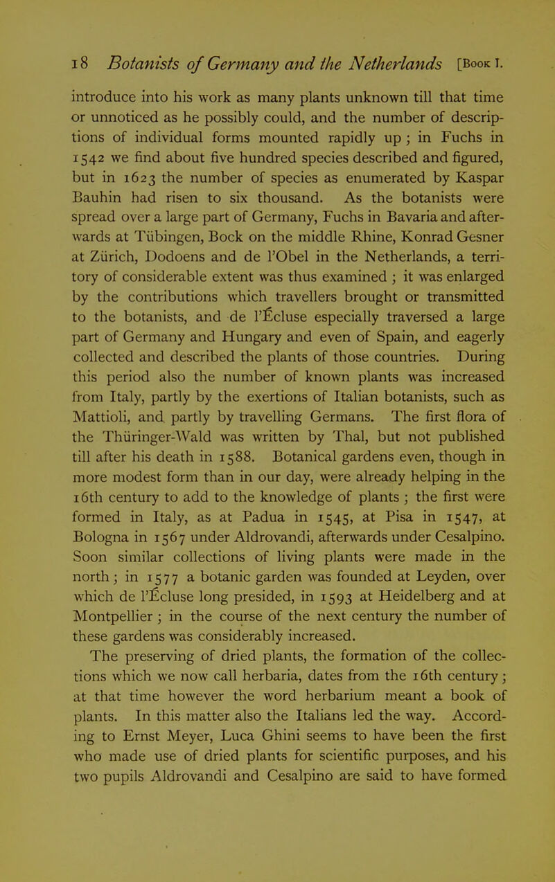 introduce into his work as many plants unknown till that time or unnoticed as he possibly could, and the number of descrip- tions of individual forms mounted rapidly up ; in Fuchs in 1542 we find about five hundred species described and figured, but in 1623 the number of species as enumerated by Kaspar Bauhin had risen to six thousand. As the botanists were spread over a large part of Germany, Fuchs in Bavaria and after- wards at Tubingen, Bock on the middle Rhine, Konrad Gesner at Zurich, Dodoens and de I'Obel in the Netherlands, a terri- tory of considerable extent was thus examined ; it was enlarged by the contributions which travellers brought or transmitted to the botanists, and de I'ficluse especially traversed a large part of Germany and Hungary and even of Spain, and eagerly collected and described the plants of those countries. During this period also the number of known plants was increased from Italy, partly by the exertions of Italian botanists, such as Mattioli, and partly by travelling Germans. The first flora of the Thiiringer-Wald was written by Thai, but not published till after his death in 1588. Botanical gardens even, though in more modest form than in our day, were already helping in the 16th century to add to the knowledge of plants ; the first were formed in Italy, as at Padua in 1545, at Pisa in 1547, at Bologna in 1567 under Aldrovandi, afterwards under Cesalpino. Soon similar collections of living plants were made in the north; in 1577 a botanic garden was founded at Leyden, over which de I'Ecluse long presided, in 1593 at Heidelberg and at Montpellier ; in the course of the next century the number of these gardens was considerably increased. The preserving of dried plants, the formation of the collec- tions which we now call herbaria, dates from the 16th century; at that time however the word herbarium meant a book of plants. In this matter also the Italians led the way. Accord- ing to Ernst Meyer, Luca Ghini seems to have been the first who made use of dried plants for scientific purposes, and his two pupils Aldrovandi and Cesalpino are said to have formed