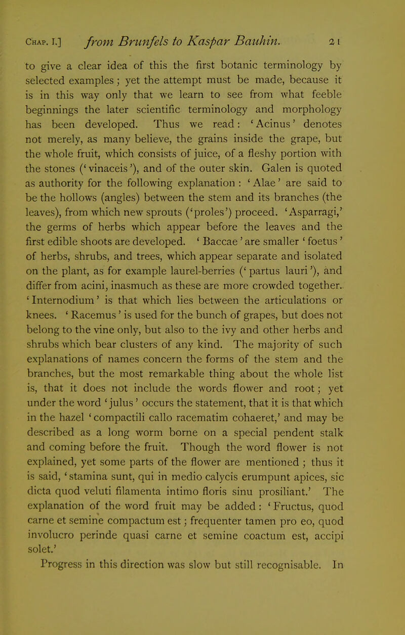 to give a clear idea of this the first botanic terminology by selected examples; yet the attempt must be made, because it is in this way only that we learn to see from what feeble beginnings the later scientific terminology and morphology has been developed. Thus we read: ' Acinus' denotes not merely, as many believe, the grains inside the grape, but the whole fruit, which consists of juice, of a fleshy portion with the stones (' vinaceis'), and of the outer skin. Galen is quoted as authority for the following explanation : ' Alae' are said to be the hollows (angles) between the stem and its branches (the leaves), from which new sprouts ('proles') proceed. ' Asparragi,' the germs of herbs which appear before the leaves and the first edible shoots are developed. * Baccae' are smaller ' foetus' of herbs, shrubs, and trees, which appear separate and isolated on the plant, as for example laurel-berries (' partus lauri'), and differ from acini, inasmuch as these are more crowded together.. ' Internodium' is that which lies between the articulations or knees. ' Racemus' is used for the bunch of grapes, but does not belong to the vine only, but also to the ivy and other herbs and shrubs which bear clusters of any kind. The majority of such explanations of names concern the forms of the stem and the branches, but the most remarkable thing about the whole list is, that it does not include the words flower and root; yet under the word ' julus' occurs the statement, that it is that which in the hazel ' compactili callo racematim cohaeret,' and may be described as a long worm borne on a special pendent stalk and coming before the fruit. Though the word flower is not explained, yet some parts of the flower are mentioned ; thus it is said, ' stamina sunt, qui in medio calycis erumpunt apices, sic dicta quod veluti filamenta intimo floris sinu prosiliant,' The explanation of the word fruit may be added: * Fructus, quod carne et semine compactum est; frequenter tamen pro eo, quod involucro perinde quasi carne et semine coactum est, accipi solet.' Progress in this direction was slow but still recognisable. In