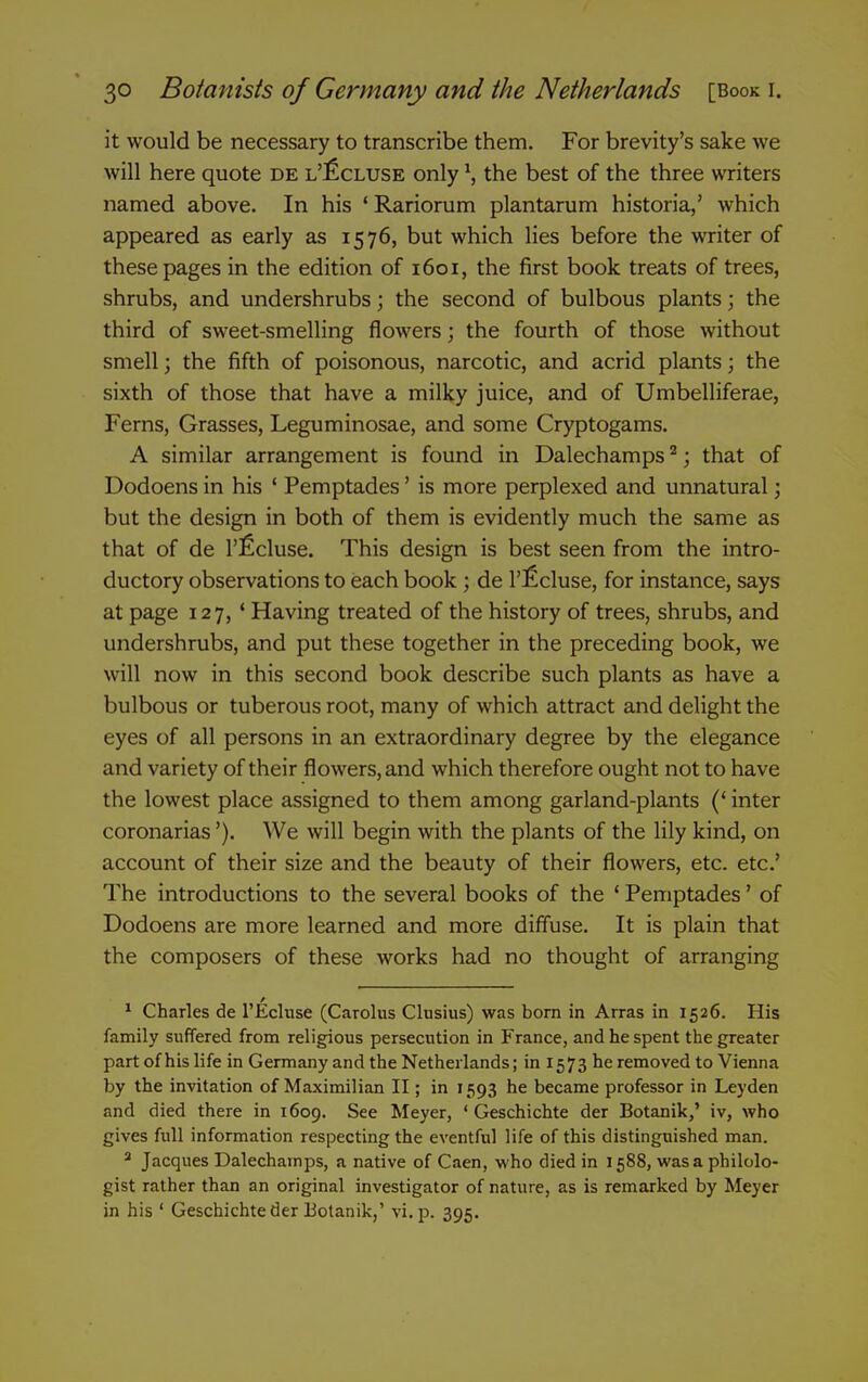 it would be necessary to transcribe them. For brevity's sake we will here quote de l'£cluse only \ the best of the three writers named above. In his 'Rariorum plantarum historia,' which appeared as early as 1576, but which lies before the writer of these pages in the edition of 1601, the first book treats of trees, shrubs, and undershrubs; the second of bulbous plants; the third of sweet-smelling flowers; the fourth of those without smell; the fifth of poisonous, narcotic, and acrid plants; the sixth of those that have a milky juice, and of Umbelliferae, Ferns, Grasses, Leguminosae, and some Cryptogams. A similar arrangement is found in Dalechamps ^; that of Dodoens in his ' Pemptades' is more perplexed and unnatural; but the design in both of them is evidently much the same as that of de I'ficluse. This design is best seen from the intro- ductory observations to each book ; de I'^cluse, for instance, says at page 127, ' Having treated of the history of trees, shrubs, and undershrubs, and put these together in the preceding book, we will now in this second book describe such plants as have a bulbous or tuberous root, many of which attract and delight the eyes of all persons in an extraordinary degree by the elegance and variety of their flowers, and which therefore ought not to have the lowest place assigned to them among garland-plants (' inter coronarias'). We will begin with the plants of the lily kind, on account of their size and the beauty of their flowers, etc. etc' The introductions to the several books of the ' Pemptades' of Dodoens are more learned and more diffuse. It is plain that the composers of these works had no thought of arranging * Charles de I'Ecluse (Carolus Clusius) was born in Arras in 1526. His family suffered from religious persecution in France, and he spent the greater part of his life in Germany and the Netherlands; in 1573 he removed to Vienna by the invitation of Maximilian II; in 1593 he became professor in Leyden and died there in 1609. See Meyer, ' Geschichte der Botanik,' iv, who gives full information respecting the eventful life of this distinguished man.  Jacques Dalechamps, a native of Caen, who died in 1588, was a philolo- gist rather than an original investigator of nature, as is remarked by Meyer in his ' Geschichte der Botanik,' vi. p. 395.