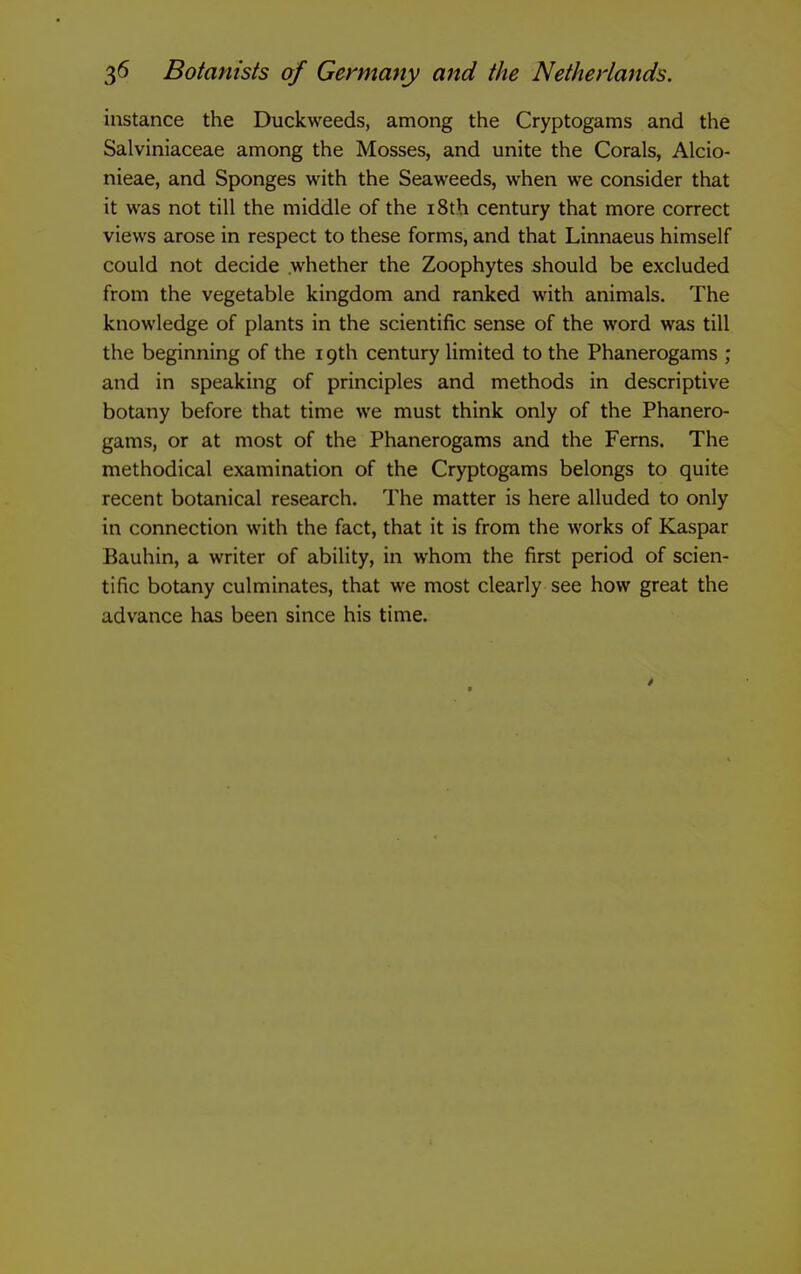 instance the Duckweeds, among the Cryptogams and the Salviniaceae among the Mosses, and unite the Corals, Alcio- nieae, and Sponges with the Seaweeds, when we consider that it was not till the middle of the i8th century that more correct views arose in respect to these forms, and that Linnaeus himself could not decide whether the Zoophytes should be excluded from the vegetable kingdom and ranked with animals. The knowledge of plants in the scientific sense of the word was till the beginning of the 19th century limited to the Phanerogams ; and in speaking of principles and methods in descriptive botany before that time we must think only of the Phanero- gams, or at most of the Phanerogams and the Ferns. The methodical examination of the Cryptogams belongs to quite recent botanical research. The matter is here alluded to only in connection with the fact, that it is from the works of Kaspar Bauhin, a writer of ability, in whom the first period of scien- tific botany culminates, that we most clearly see how great the advance has been since his time.