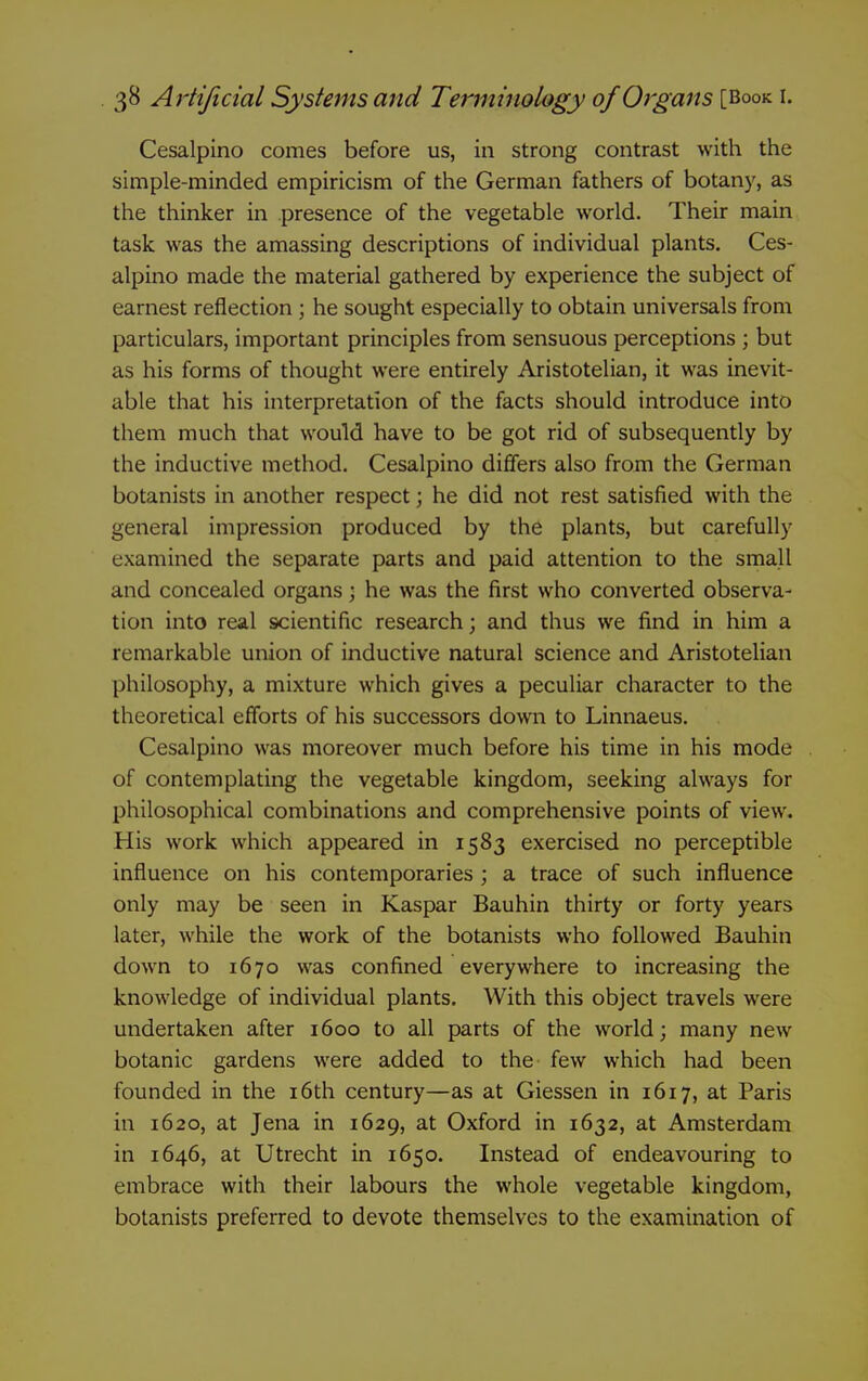 Cesalpino comes before us, in strong contrast with the simple-minded empiricism of the German fathers of botany, as the thinker in presence of the vegetable world. Their main task was the amassing descriptions of individual plants. Ces- alpino made the material gathered by experience the subject of earnest reflection ; he sought especially to obtain universals from particulars, important principles from sensuous perceptions ; but as his forms of thought were entirely Aristotelian, it was inevit- able that his interpretation of the facts should introduce into them much that would have to be got rid of subsequently by the inductive method. Cesalpino differs also from the German botanists in another respect; he did not rest satisfied with the general impression produced by the plants, but carefully examined the separate parts and paid attention to the small and concealed organs; he was the first who converted observa- tion into real scientific research; and thus we find in him a remarkable union of inductive natural science and Aristotelian philosophy, a mixture which gives a peculiar character to the theoretical efforts of his successors down to Linnaeus. Cesalpino was moreover much before his time in his mode of contemplating the vegetable kingdom, seeking always for philosophical combinations and comprehensive points of view. His work which appeared in 1583 exercised no perceptible influence on his contemporaries ; a trace of such influence only may be seen in Kaspar Bauhin thirty or forty years later, while the work of the botanists who followed Bauhin dow^n to 1670 was confined everywhere to increasing the knowledge of individual plants. With this object travels were undertaken after 1600 to all parts of the world; many new botanic gardens were added to the few which had been founded in the i6th century—as at Giessen in 1617, at Paris in 1620, at Jena in 1629, at Oxford in 1632, at Amsterdam in 1646, at Utrecht in 1650. Instead of endeavouring to embrace with their labours the whole vegetable kingdom, botanists preferred to devote themselves to the examination of