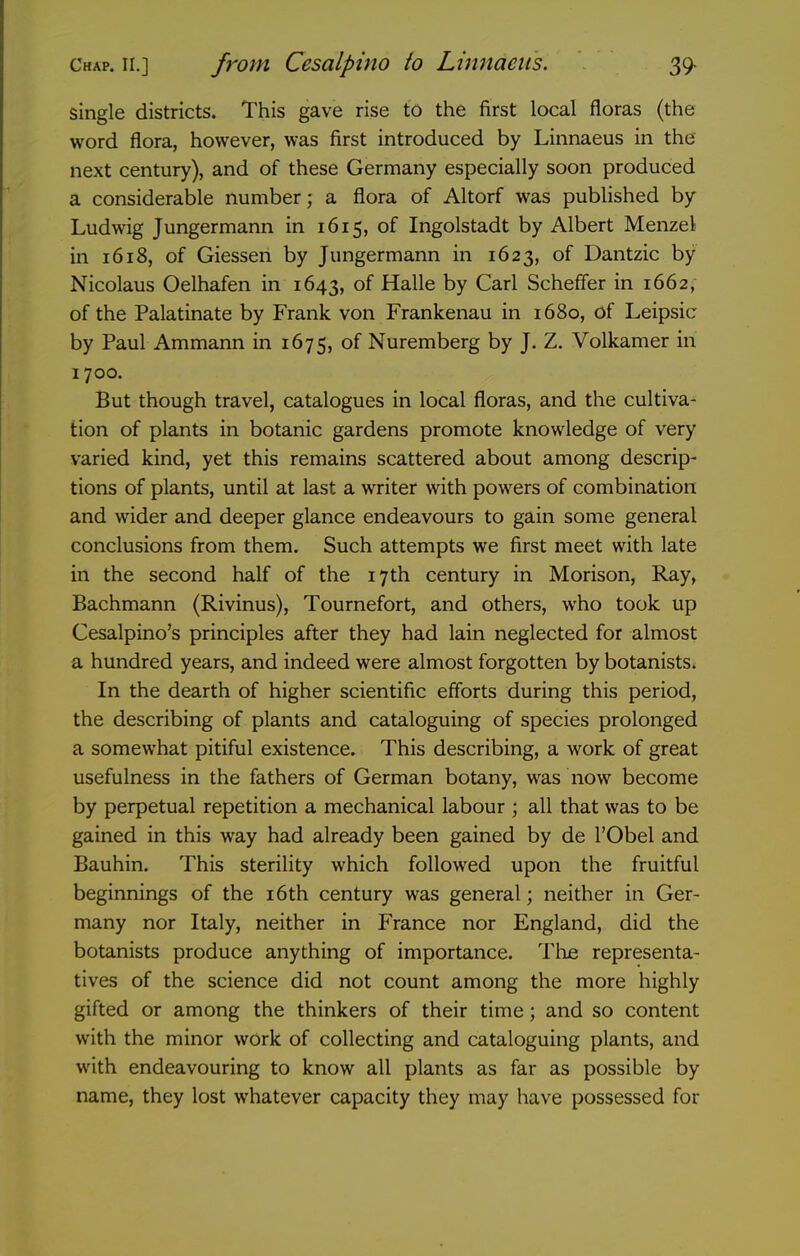 single districts. This gave rise to the first local floras (the word flora, however, was first introduced by Linnaeus in the next century), and of these Germany especially soon produced a considerable number; a flora of Altorf was published by Ludwig Jungermann in 1615, of Ingolstadt by Albert Menzel in 1618, of Giessen by Jungermann in 1623, of Dantzic by Nicolaus Oelhafen in 1643, of Halle by Carl Scheffer in 1662, of the Palatinate by Frank von Frankenau in 1680, of Leipsic by Paul Ammann in 1675, of Nuremberg by J. Z. Volkamer in 1700. But though travel, catalogues in local floras, and the cultiva- tion of plants in botanic gardens promote knowledge of very varied kind, yet this remains scattered about among descrip- tions of plants, until at last a writer with powers of combination and wider and deeper glance endeavours to gain some general conclusions from them. Such attempts we first meet with late in the second half of the 17th century in Morison, Ray, Bachmann (Rivinus), Tournefort, and others, who took up Cesalpino's principles after they had lain neglected for almost a hundred years, and indeed were almost forgotten by botanists. In the dearth of higher scientific efforts during this period, the describing of plants and cataloguing of species prolonged a somewhat pitiful existence. This describing, a work of great usefulness in the fathers of German botany, was now become by perpetual repetition a mechanical labour ; all that was to be gained in this way had already been gained by de I'Obel and Bauhin. This sterility which followed upon the fruitful beginnings of the i6th century was general; neither in Ger- many nor Italy, neither in France nor England, did the botanists produce anything of importance. The representa- tives of the science did not count among the more highly gifted or among the thinkers of their time; and so content with the minor work of collecting and cataloguing plants, and with endeavouring to know all plants as far as possible by name, they lost whatever capacity they may have possessed for
