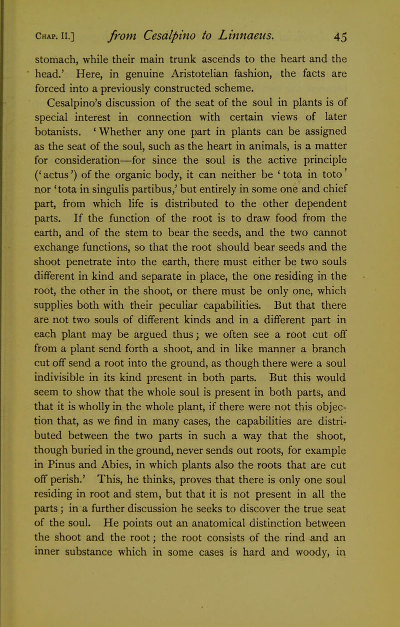 stomach, while their main trunk ascends to the heart and the head.' Here, in genuine AristoteUan fashion, the facts are forced into a previously constructed scheme. Cesalpino's discussion of the seat of the soul in plants is of special interest in connection with certain views of later botanists. * Whether any one part in plants can be assigned as the seat of the soul, such as the heart in animals, is a matter for consideration—for since the soul is the active principle (' actus') of the organic body, it can neither be ' tota in toto' nor 'tota in singulis partibus/ but entirely in some one and chief part, from which life is distributed to the other dependent parts. If the function of the root is to draw food from the earth, and of the stem to bear the seeds, and the two cannot exchange functions, so that the root should bear seeds and the shoot penetrate into the earth, there must either be two souls different in kind and separate in place, the one residing in the root, the other in the shoot, or there must be only one, which supplies both with their peculiar capabilities. But that there are not two souls of different kinds and in a different part in each plant may be argued thus; we often see a root cut off from a plant send forth a shoot, and in like manner a branch cut off send a root into the ground, as though there were a soul indivisible in its kind present in both parts. But this would seem to show that the whole soul is present in both parts, and that it is wholly in the whole plant, if there were not this objec- tion that, as we find in many cases, the capabilities are distri- buted between the two parts in such a way that the shoot, though buried in the ground, never sends out roots, for example in Pinus and Abies, in which plants also the roots that are cut off perish.' This, he thinks, proves that there is only one soul residing in root and stem, but that it is not present in all the parts; in a further discussion he seeks to discover the true seat of the soul. He points out an anatomical distinction between the shoot and the root; the root consists of the rind and an inner substance which in some cases is hard and woody, in