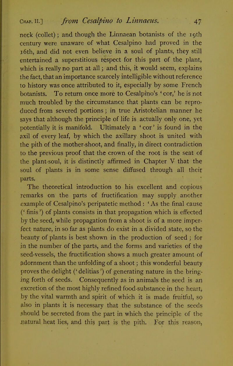 neck (collet); and though the Linnaean botanists of the 19th century were unaware of what Cesalpino had proved in the J6th, and did not even believe in a soul of plants, they still entertained a superstitious respect for this part of the plant, which is really no part at all; and this, it would seem, explains the fact, that an importance scarcely intelligible without reference to history was once attributed to it, especially by some French botanists. To return once more to Cesalpino's ' cor,' he is not much troubled by the circumstance that plants can be repro- duced from severed portions; in true Aristotelian manner he says that although the principle of life is actually only one, yet potentially it is manifold. Ultimately a * cor' is found in the axil of every leaf, by which the axillary shoot is united with the pith of the mother-shoot, and finally, in direct contradiction to the previous proof that the crown of the root is the seat of the plant-soul, it is distinctly affirmed in Chapter V that the soul of plants is in some sense diffused through all their parts. The theoretical introduction to his excellent and copious remarks on the parts of fructification may supply another example of Cesalpino's peripatetic method : ' As the final cause (* finis') of plants consists in that propagation which is effected by the seed, while propagation from a shoot is of a more imper- fect nature, in so far as plants do exist in a divided state, so the beauty of plants is best shown in the production of seed ; for jn the number of the parts, and the forms and varieties of th^ seed-vessels, the fructification shows a much greater amount of adornment than the unfolding of a shoot; this wonderful beauty proves the delight (' delitias') of generating nature in the bring- ing forth of seeds. Consequently as in animals the seed is an excretion of the most highly refined food-substance in the heart, by the vital warmth and spirit of which it is made fruitful, so also in plants it is necessary that the substance of the seeds should be secreted from the part in which the principle of the jiatural heat lies, and this part is the pith. For this reason,