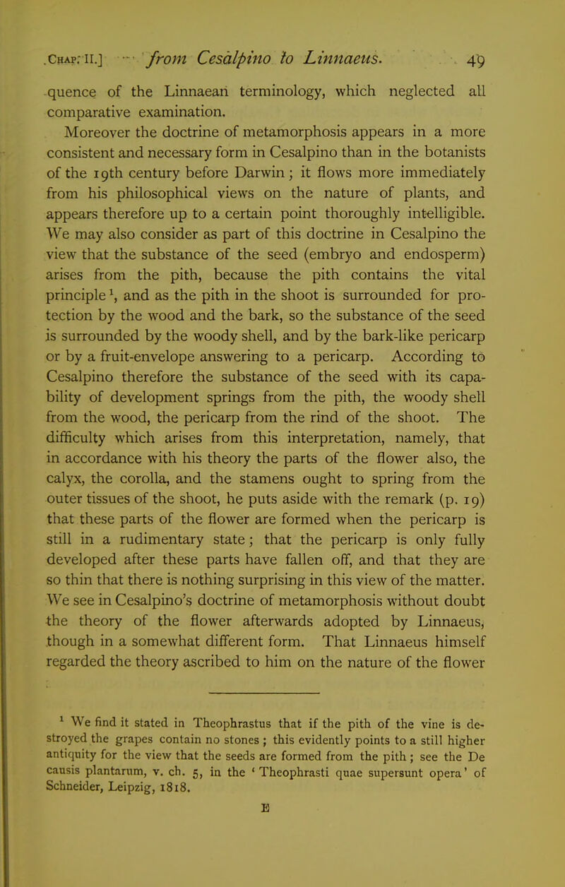 quence of the Linnaeari terminology, which neglected all comparative examination. Moreover the doctrine of metamorphosis appears in a more consistent and necessary form in Cesalpino than in the botanists of the 19th century before Darwin; it flows more immediately from his philosophical views on the nature of plants, and appears therefore up to a certain point thoroughly intelligible. We may also consider as part of this doctrine in Cesalpino the view that the substance of the seed (embryo and endosperm) arises from the pith, because the pith contains the vital principle S and as the pith in the shoot is surrounded for pro- tection by the wood and the bark, so the substance of the seed is surrounded by the woody shell, and by the bark-like pericarp or by a fruit-envelope answering to a pericarp. According to Cesalpino therefore the substance of the seed with its capa- bility of development springs from the pith, the woody shell from the wood, the pericarp from the rind of the shoot. The difficulty which arises from this interpretation, namely, that in accordance with his theory the parts of the flower also, the calyx, the corolla, and the stamens ought to spring from the outer tissues of the shoot, he puts aside with the remark (p. 19) that these parts of the flower are formed when the pericarp is still in a rudimentary state; that the pericarp is only fully developed after these parts have fallen off, and that they are so thin that there is nothing surprising in this view of the matter. We see in Cesalpino's doctrine of metamorphosis without doubt the theory of the flower afterwards adopted by Linnaeus, though in a somewhat different form. That Linnaeus himself regarded the theory ascribed to him on the nature of the flower * We find it stated in Theophrastus that if the pith of the vine is de- stroyed the grapes contain no stones ; this evidently points to a still higher antiquity for the view that the seeds are formed from the pith ; see the De causis plantanim, v. ch. 5, in the ' Theophrasti quae supersunt opera' of Schneider, Leipzig, i8i8. B