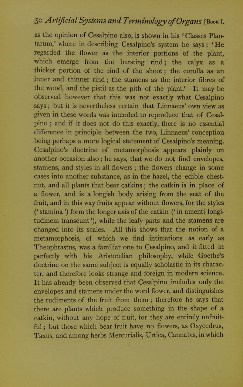 as the opinion of Cesalpino also, is shown in his ' Classes Plan- tarum,' where in describing Cesalpino's system he says: * He regarded the flower as the interior portions of the plant, which emerge from the bursting rind; the calyx as a thicker portion of the rind of the shoot; the corolla as an inner and thinner rind; the stamens as the interior fibres of the wood, and the pistil as the pith of the plant' It may be observed however that this was not exactly what Cesalpino says; but it is nevertheless certain that Linnaeus' own view as given in these words was intended to reproduce that of Cesal- pino ; and if it does not do this exactly, there is no essential difference in principle between the two, Linnaeus' conception being perhaps a more logical statement of Cesalpino's meaning. Cesalpino's doctrine of metamorphosis appears plainly on another occasion also; he says, that we do not find envelopes, stamens, and styles in all flowers; the flowers change in some cases into another substance, as in the hazel, the edible chest- nut, and all plants that bear catkins; the catkin is in place of a flower, and is a longish body arising from the seat of the fruit, and in this way fruits appear without flowers, for the styles (' stamina') form the longer axis of the catkin (* in amenti longi- tudinem transeunt'), while the leafy parts and the stamens are changed into its scales. All this shows that the notion of a metamorphosis, of which we find intimations as early as Theophrastus, was a familiar one to Cesalpino, and it fitted in perfectly with his Aristotelian philosophy, while Goethe's doctrine on the same subject is equally scholastic in its charac- ter, and therefore looks strange and foreign in modern science. It has already been observed that Cesalpino includes only the envelopes and stamens under the word flower, and distinguishes the rudiments of the fruit from them; therefore he says that there are plants which produce something in the shape of a catkin, without any hope of fruit, for they are entirely unfruit- ful ; but those which bear fruit have no flowers, as Oxycedrus, Taxus, and among herbs Mercurialis, Urtica, Carmabis, in which