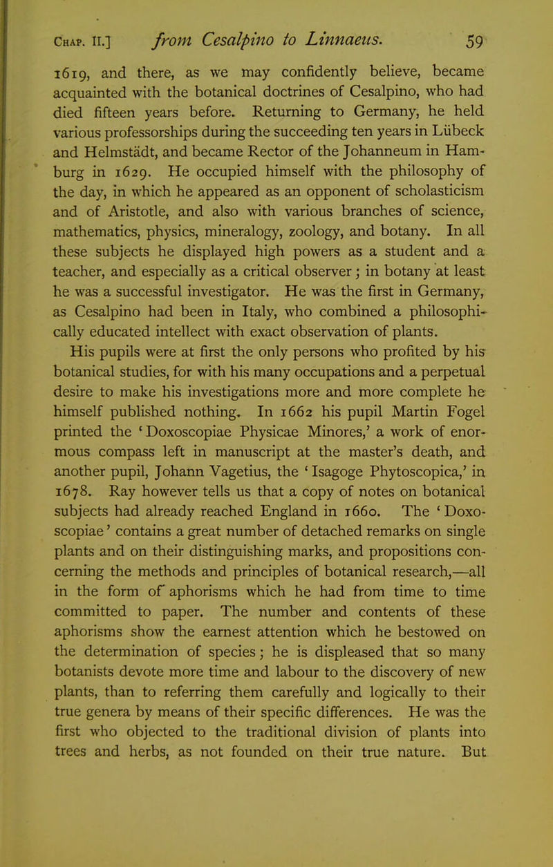 1619, and there, as we may confidently believe, became acquainted with the botanical doctrines of Cesalpino, who had died fifteen years before. Returning to Germany, he held various professorships during the succeeding ten years in Liibeck and Helmstadt, and became Rector of the Johanneum in Ham- burg in 1629. He occupied himself with the philosophy of the day, in which he appeared as an opponent of scholasticism and of Aristotle, and also with various branches of science, mathematics, physics, mineralogy, zoology, and botany. In all these subjects he displayed high powers as a student and a teacher, and especially as a critical observer; in botany at least he was a successful investigator. He was the first in Germany, as Cesalpino had been in Italy, who combined a philosophi- cally educated intellect with exact observation of plants. His pupils were at first the only persons who profited by his botanical studies, for with his many occupations and a perpetual desire to make his investigations more and more complete he himself published nothing. In 1662 his pupil Martin Fogel printed the ' Doxoscopiae Physicae Minores,' a work of enor- mous compass left in manuscript at the master's death, and another pupil, Johann Vagetius, the ' Isagoge Phytoscopica,' in 1678. Ray however tells us that a copy of notes on botanical subjects had already reached England in 1660. The 'Doxo- scopiae ' contains a great number of detached remarks on single plants and on their distinguishing marks, and propositions con- cerning the methods and principles of botanical research,—all in the form of aphorisms which he had from time to time committed to paper. The number and contents of these aphorisms show the earnest attention which he bestowed on the determination of species; he is displeased that so many botanists devote more time and labour to the discovery of new plants, than to referring them carefully and logically to their true genera by means of their specific differences. He was the first who objected to the traditional division of plants into trees and herbs, as not founded on their true nature. But