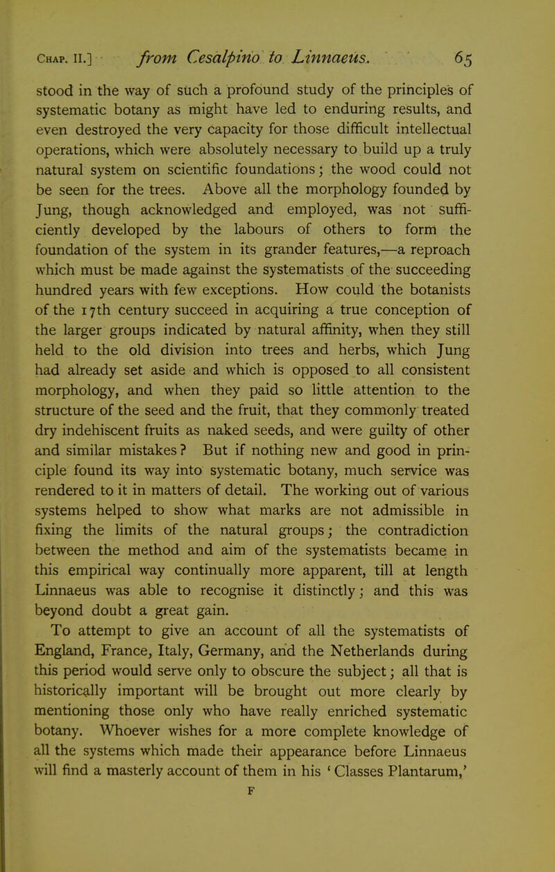 stood in the way of such a profound study of the principles of systematic botany as might have led to enduring results, and even destroyed the very capacity for those difficult intellectual operations, which were absolutely necessary to build up a truly natural system on scientific foundations; the wood could not be seen for the trees. Above all the morphology founded by Jung, though acknowledged and employed, was not suffi- ciently developed by the labours of others to form the foundation of the system in its grander features,—a reproach which must be made against the systematists of the succeeding hundred years with few exceptions. How could the botanists of the 17th century succeed in acquiring a true conception of the larger groups indicated by natural affinity, when they still held to the old division into trees and herbs, which Jung had already set aside and which is opposed to all consistent morphology, and when they paid so little attention to the structure of the seed and the fruit, that they commonly treated dry indehiscent fruits as naked seeds, and were guilty of other and similar mistakes? But if nothing new and good in prin- ciple found its way into systematic botany, much service was rendered to it in matters of detail. The working out of various systems helped to show what marks are not admissible in fixing the limits of the natural groups; the contradiction between the method and aim of the systematists became in this empirical way continually more apparent, till at length Linnaeus was able to recognise it distinctly; and this was beyond doubt a great gain. To attempt to give an account of all the systematists of England, France, Italy, Germany, and the Netherlands during this period would serve only to obscure the subject; all that is historically important will be brought out more clearly by mentioning those only who have really enriched systematic botany. Whoever wishes for a more complete knowledge of all the systems which made their appearance before Linnaeus will find a masterly account of them in his ' Classes Plantarum,' F