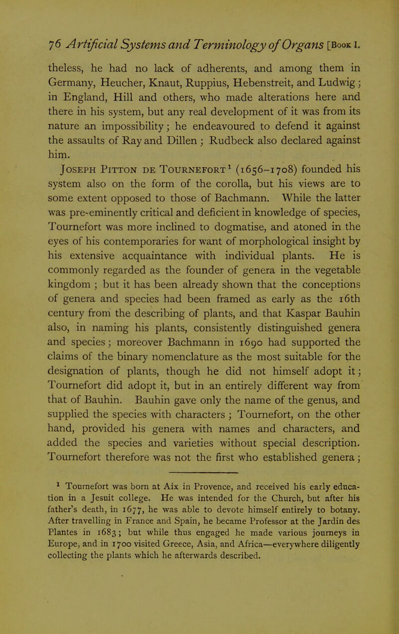 theless, he had no lack of adherents, and among them in Germany, Heucher, Knaut, Ruppius, Hebenstreit, and Ludwig; in England, Hill and others, who made alterations here and there in his system, but any real development of it was from its nature an impossibility; he endeavoured to defend it against the assaults of Ray and Dillen ; Rudbeck also declared against him. Joseph Pitton de Tournefort ^ (1656-1708) founded his system also on the form of the corolla, but his views are to some extent opposed to those of Bachmann. While the latter was pre-eminently critical and deficient in knowledge of species, Tournefort was more inclined to dogmatise, and atoned in the eyes of his contemporaries for want of morphological insight by his extensive acquaintance with individual plants. He is commonly regarded as the founder of genera in the vegetable kingdom ; but it has been already shown that the conceptions of genera and species had been framed as early as the i6th century from the describing of plants, and that Kaspar Bauhin also, in naming his plants, consistently distinguished genera and species; moreover Bachmann in 1690 had supported the claims of the binary nomenclature as the most suitable for the designation of plants, though he did not himself adopt it; Tournefort did adopt it, but in an entirely different way from that of Bauhin. Bauhin gave only the name of the genus, and supplied the species with characters ; Tournefort, on the other hand, provided his genera with names and characters, and added the species and varieties without special description. Tournefort therefore was not the first who established genera; ^ Tournefort was born at Aix in Provence, and received his early educa- tion in a Jesuit college. He was intended for the Church, but after his father's death, in 1677, he was able to devote himself entirely to botany. After travelling in France and Spain, he became Professor at the Jardin des Plantes in 1683; but while thus engaged he made various journeys in Europe, and in 1700 visited Greece, Asia, and Africa—everywhere diligently collecting the plants which he afterwards described.