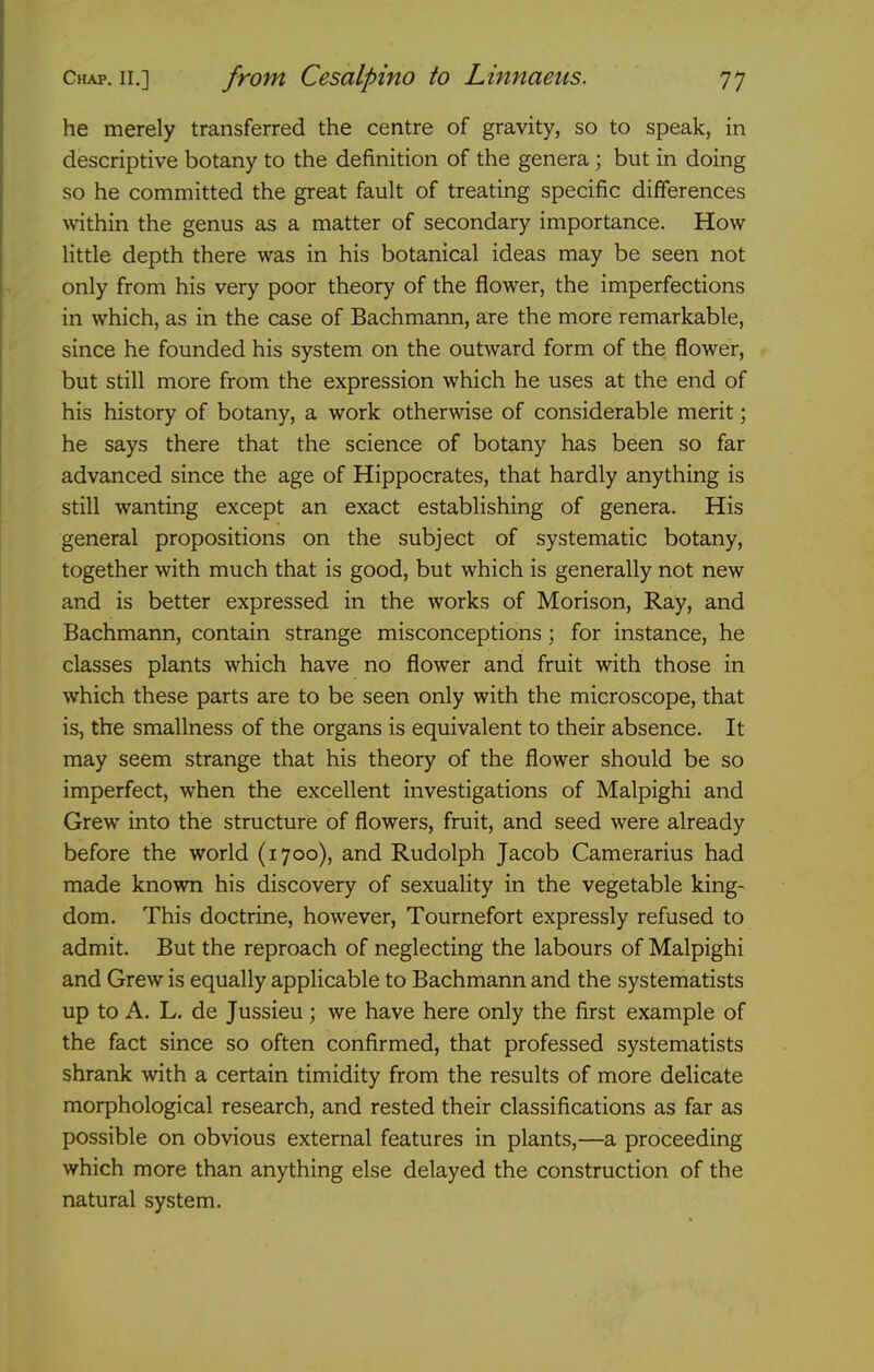 he merely transferred the centre of gravity, so to speak, in descriptive botany to the definition of the genera; but in doing so he committed the great fault of treating specific differences within the genus as a matter of secondary importance. How little depth there was in his botanical ideas may be seen not only from his very poor theory of the flower, the imperfections in which, as in the case of Bachmann, are the more remarkable, since he founded his system on the outward form of the flower, but still more from the expression which he uses at the end of his history of botany, a work otherwise of considerable merit; he says there that the science of botany has been so far advanced since the age of Hippocrates, that hardly anything is still wanting except an exact establishing of genera. His general propositions on the subject of systematic botany, together with much that is good, but which is generally not new and is better expressed in the works of Morison, Ray, and Bachmann, contain strange misconceptions; for instance, he classes plants which have no flower and fruit with those in which these parts are to be seen only with the microscope, that is, the smallness of the organs is equivalent to their absence. It may seem strange that his theory of the flower should be so imperfect, when the excellent investigations of Malpighi and Grew into the structure of flowers, fruit, and seed were already before the world (1700), and Rudolph Jacob Camerarius had made known his discovery of sexuality in the vegetable king- dom. This doctrine, however, Tournefort expressly refused to admit. But the reproach of neglecting the labours of Malpighi and Grew is equally applicable to Bachmann and the systematists up to A. L. de Jussieu; we have here only the first example of the fact since so often confirmed, that professed systematists shrank with a certain timidity from the results of more delicate morphological research, and rested their classifications as far as possible on obvious external features in plants,—a proceeding which more than anything else delayed the construction of the natural system.