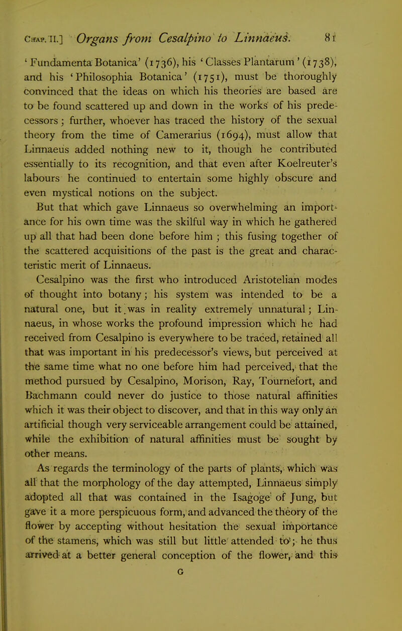 ' Fundamenta Botanica' (1736), his ' Classes Plantarum' (1738), and his * Philosophia Botanica' (1751), must be thoroughly convinced that the ideas on which his theories are based are to be found scattered up and down in the works of his prede- cessors ; further, whoever has traced the history of the sexual theory from the time of Camerarius (1694), must allow that Lirmaeus added nothing new to it, though he contributed essentially to its recognition, and that even after Koelreuter's labours he continued to entertain some highly obscure and even mystical notions on the subject. But that which gave Linnaeus so overwhelming an import- ance for his own time was the skilful way in which he gathered up all that had been done before him ; this fusing together of the scattered acquisitions of the past is the great and charac- teristic merit of Linnaeus. Cesalpino was the first who introduced Aristotelian modes of thought into botany; his system was intended to be a natural one, but it,was in reality extremely unnaturial; Lin- naeus, in whose works the profound impression which he had received from Cesalpino is everywhere to be traced, retained all that was important in his predecessor's views, but perceived at the same time what no one before him had perceived, that the method pursued by Cesalpino, Morison, Ray, Tournefort, and Bachmann could never do justice to those natural affinities which it was their object to discover, and that in this way only an artificial though very serviceable arrangement could be attained, while the exhibition of natural affinities must be sought by other means. As regards the terminology of the parts of plants, which was all that the morphology of the day attempted, Linniaeus simply adopted all that was contained in the Isagoge of Jung, but gave it a more perspicuous form, and advanced the theory of the flower by accepting without hesitation the sexual importance of the stamens, which was still but little attended to'; he thus arrived at a better general conception of the flower, and this G