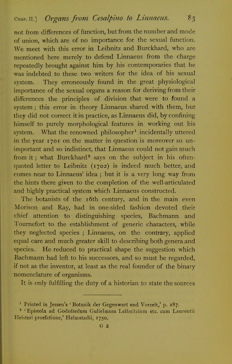 not from differences of function, but from the number and mode of union, which are of no importance for the sexual function. We meet with this error in Leibnitz and Burckhard, who are mentioned here merely to defend Linnaeus from the charge repeatedly brought against him by his contemporaries that he was indebted to these two writers for the idea of his sexual system. They erroneously found in the great physiological importance of the sexual organs a reason for deriving from their differences the principles of division that were to found a system; this error in theory Linnaeus shared with them, but they did not correct it in practice, as Linnaeus did, by confining himself to purely morphological features in working out his system. What the renowned philosopher^ incidentally uttered in the year 1701 on the matter in question is moreover so un- important and so indistinct, that Linnaeus could not gain much from it; what Burckhard* says on the subject in his often- quoted letter to Leibnitz (1702) is indeed much better, and comes near to Linnaeus' idea; but it is a very long way from the hints there given to the completion of the well-articulated and highly practical system which Linnaeus constructed. The botanists of the i6th century, and in the main even Morison and Ray, had in one-sided fashion devoted their chief attention to distinguishing species, Bachmann and Toumefort to the establishment of generic characters, while they neglected species ; Linnaeus, on the contrary, applied equal care and much greater skill to describing both genera and species. He reduced to practical shape the suggestion which Bachmann had left to his successors, and so must be regarded, if not as the inventor, at least as the real founder of the binary nomenclature of organisms. It is only fulfilling the duty of a historian to state the sources ' Printed in Jessen's ' Botanik der Gegenwart tind Vorzeit,' p. 287. ' ' Epistola ad Godofredum Giilielmiim Leibnitzium etc. cum Laiirentii Ileisteri praefatione,' Helmstadii, 1750. G 2